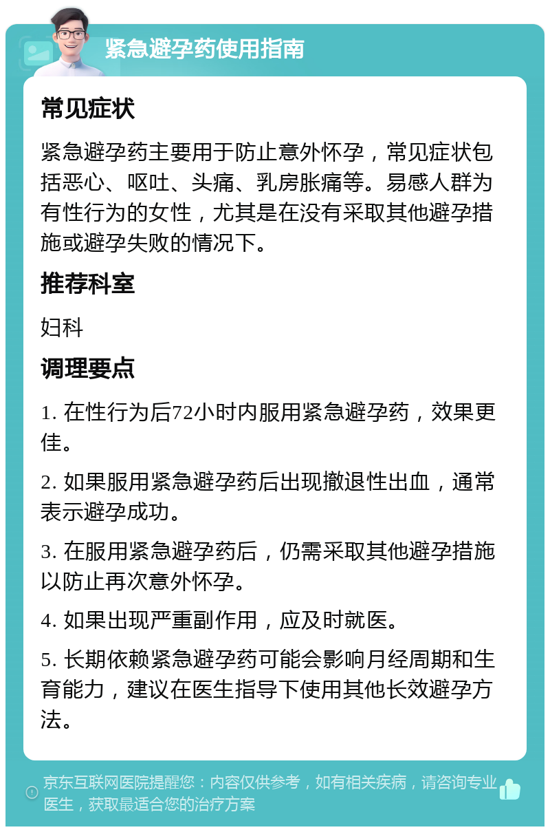 紧急避孕药使用指南 常见症状 紧急避孕药主要用于防止意外怀孕，常见症状包括恶心、呕吐、头痛、乳房胀痛等。易感人群为有性行为的女性，尤其是在没有采取其他避孕措施或避孕失败的情况下。 推荐科室 妇科 调理要点 1. 在性行为后72小时内服用紧急避孕药，效果更佳。 2. 如果服用紧急避孕药后出现撤退性出血，通常表示避孕成功。 3. 在服用紧急避孕药后，仍需采取其他避孕措施以防止再次意外怀孕。 4. 如果出现严重副作用，应及时就医。 5. 长期依赖紧急避孕药可能会影响月经周期和生育能力，建议在医生指导下使用其他长效避孕方法。