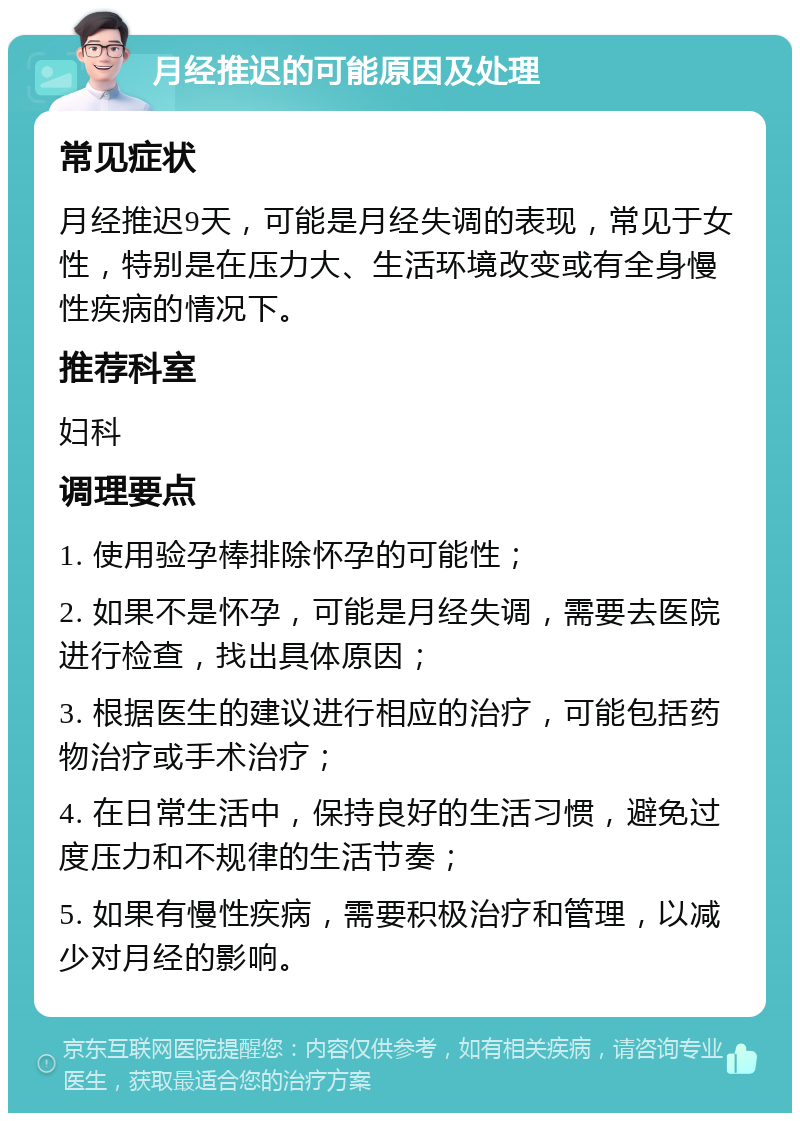 月经推迟的可能原因及处理 常见症状 月经推迟9天，可能是月经失调的表现，常见于女性，特别是在压力大、生活环境改变或有全身慢性疾病的情况下。 推荐科室 妇科 调理要点 1. 使用验孕棒排除怀孕的可能性； 2. 如果不是怀孕，可能是月经失调，需要去医院进行检查，找出具体原因； 3. 根据医生的建议进行相应的治疗，可能包括药物治疗或手术治疗； 4. 在日常生活中，保持良好的生活习惯，避免过度压力和不规律的生活节奏； 5. 如果有慢性疾病，需要积极治疗和管理，以减少对月经的影响。