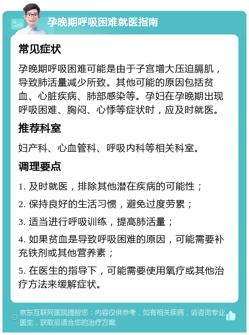 孕晚期呼吸困难就医指南 常见症状 孕晚期呼吸困难可能是由于子宫增大压迫膈肌，导致肺活量减少所致。其他可能的原因包括贫血、心脏疾病、肺部感染等。孕妇在孕晚期出现呼吸困难、胸闷、心悸等症状时，应及时就医。 推荐科室 妇产科、心血管科、呼吸内科等相关科室。 调理要点 1. 及时就医，排除其他潜在疾病的可能性； 2. 保持良好的生活习惯，避免过度劳累； 3. 适当进行呼吸训练，提高肺活量； 4. 如果贫血是导致呼吸困难的原因，可能需要补充铁剂或其他营养素； 5. 在医生的指导下，可能需要使用氧疗或其他治疗方法来缓解症状。