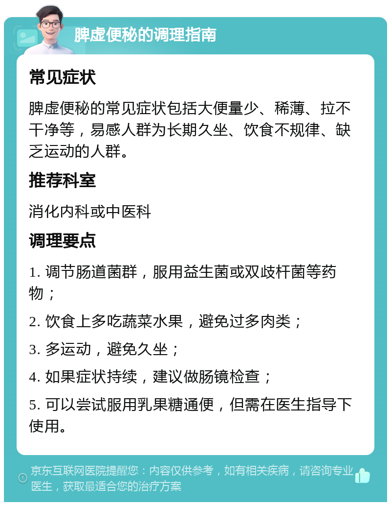 脾虚便秘的调理指南 常见症状 脾虚便秘的常见症状包括大便量少、稀薄、拉不干净等，易感人群为长期久坐、饮食不规律、缺乏运动的人群。 推荐科室 消化内科或中医科 调理要点 1. 调节肠道菌群，服用益生菌或双歧杆菌等药物； 2. 饮食上多吃蔬菜水果，避免过多肉类； 3. 多运动，避免久坐； 4. 如果症状持续，建议做肠镜检查； 5. 可以尝试服用乳果糖通便，但需在医生指导下使用。