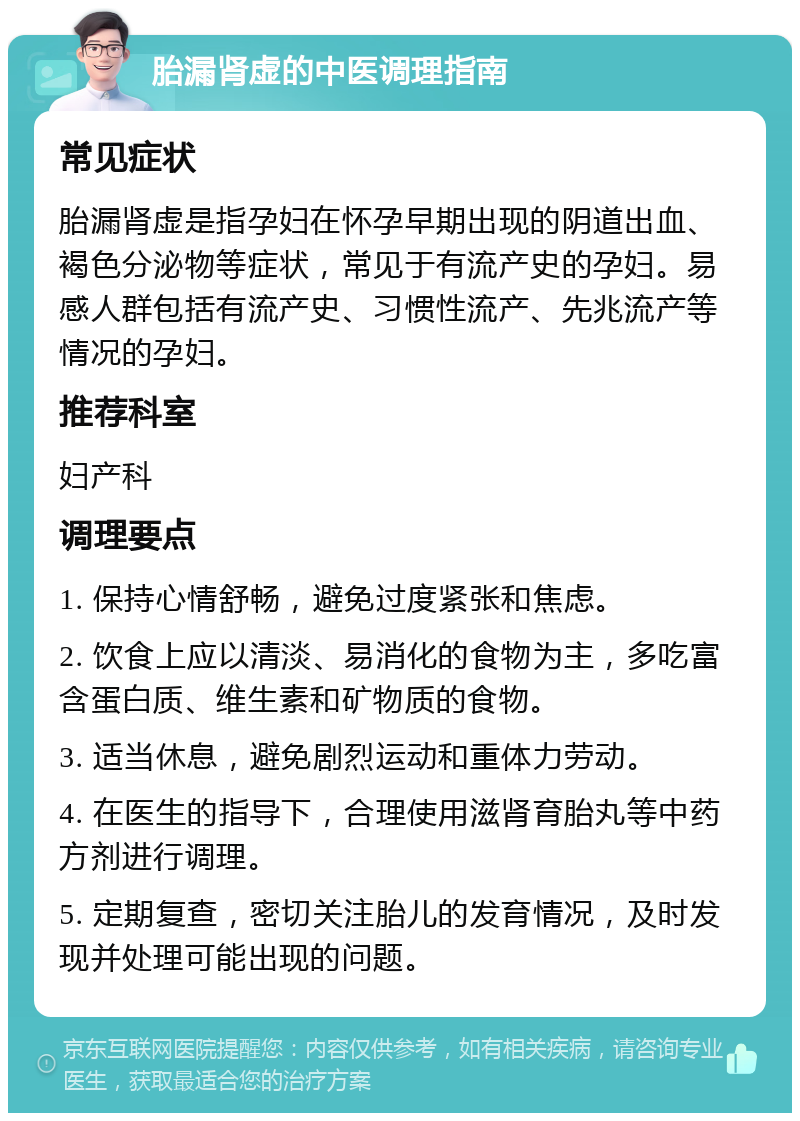 胎漏肾虚的中医调理指南 常见症状 胎漏肾虚是指孕妇在怀孕早期出现的阴道出血、褐色分泌物等症状，常见于有流产史的孕妇。易感人群包括有流产史、习惯性流产、先兆流产等情况的孕妇。 推荐科室 妇产科 调理要点 1. 保持心情舒畅，避免过度紧张和焦虑。 2. 饮食上应以清淡、易消化的食物为主，多吃富含蛋白质、维生素和矿物质的食物。 3. 适当休息，避免剧烈运动和重体力劳动。 4. 在医生的指导下，合理使用滋肾育胎丸等中药方剂进行调理。 5. 定期复查，密切关注胎儿的发育情况，及时发现并处理可能出现的问题。