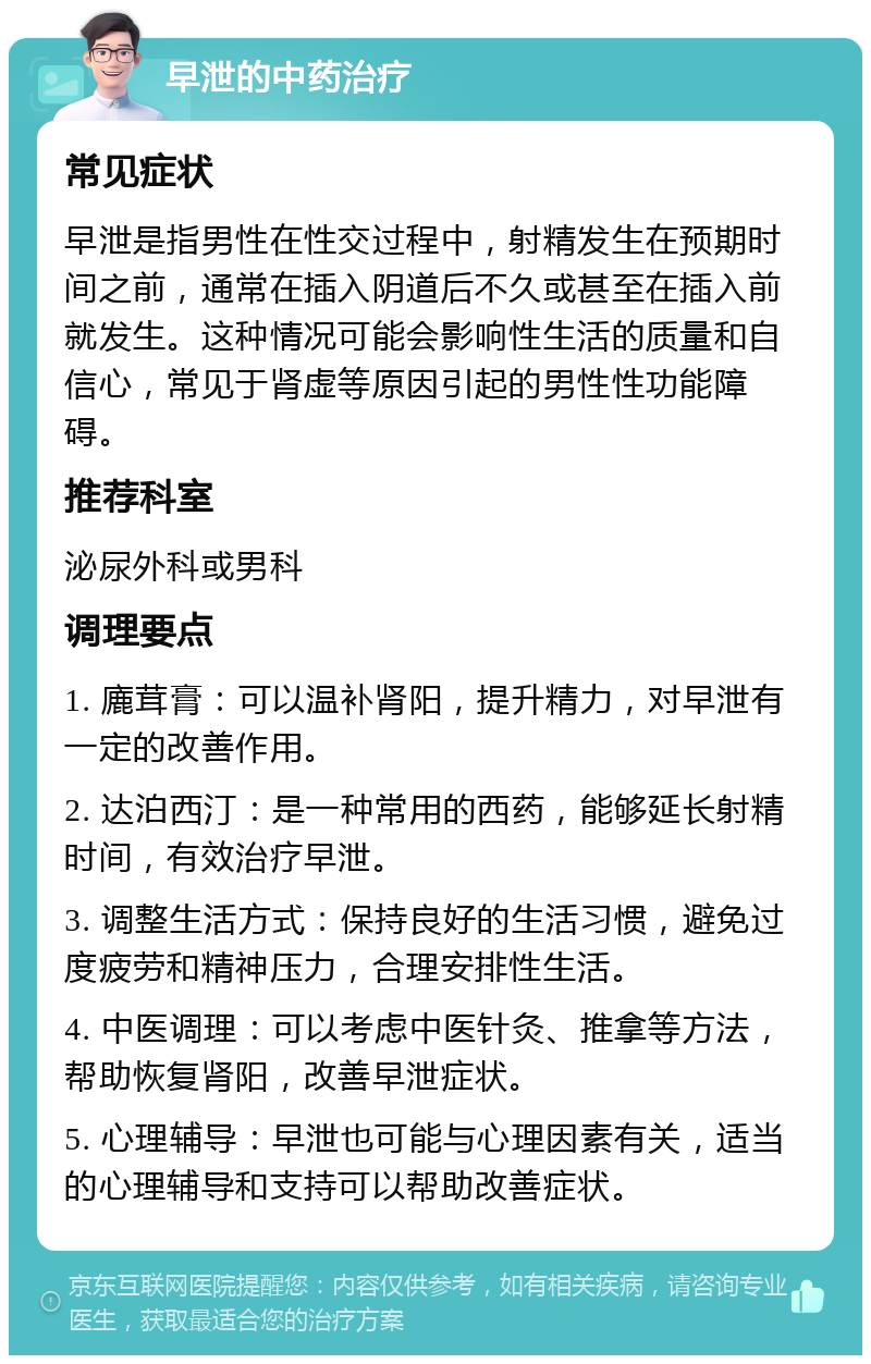 早泄的中药治疗 常见症状 早泄是指男性在性交过程中，射精发生在预期时间之前，通常在插入阴道后不久或甚至在插入前就发生。这种情况可能会影响性生活的质量和自信心，常见于肾虚等原因引起的男性性功能障碍。 推荐科室 泌尿外科或男科 调理要点 1. 廘茸膏：可以温补肾阳，提升精力，对早泄有一定的改善作用。 2. 达泊西汀：是一种常用的西药，能够延长射精时间，有效治疗早泄。 3. 调整生活方式：保持良好的生活习惯，避免过度疲劳和精神压力，合理安排性生活。 4. 中医调理：可以考虑中医针灸、推拿等方法，帮助恢复肾阳，改善早泄症状。 5. 心理辅导：早泄也可能与心理因素有关，适当的心理辅导和支持可以帮助改善症状。