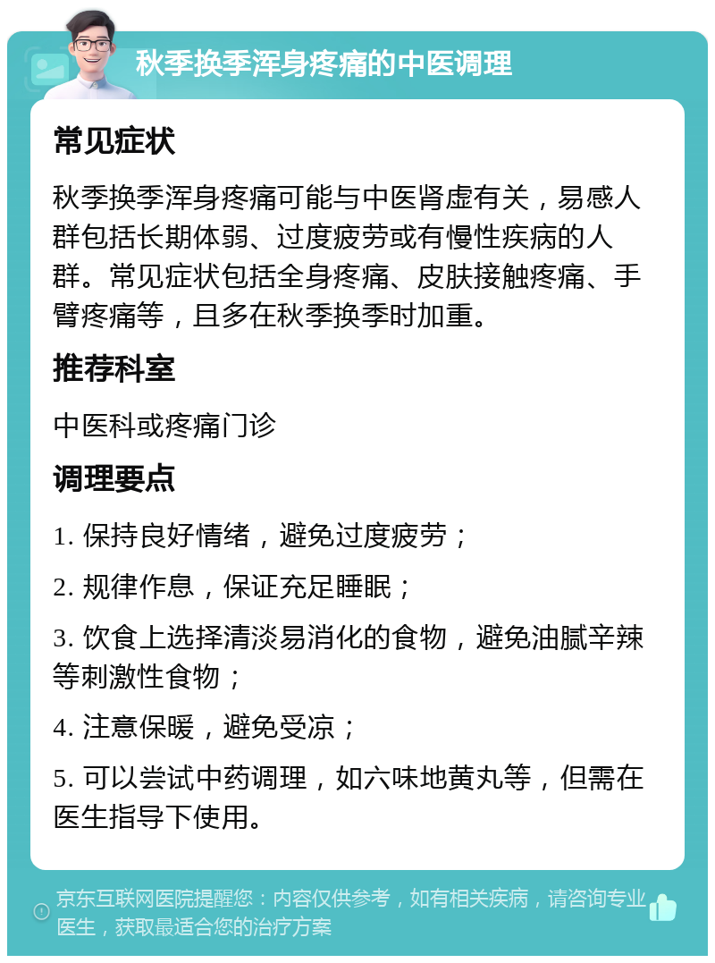 秋季换季浑身疼痛的中医调理 常见症状 秋季换季浑身疼痛可能与中医肾虚有关，易感人群包括长期体弱、过度疲劳或有慢性疾病的人群。常见症状包括全身疼痛、皮肤接触疼痛、手臂疼痛等，且多在秋季换季时加重。 推荐科室 中医科或疼痛门诊 调理要点 1. 保持良好情绪，避免过度疲劳； 2. 规律作息，保证充足睡眠； 3. 饮食上选择清淡易消化的食物，避免油腻辛辣等刺激性食物； 4. 注意保暖，避免受凉； 5. 可以尝试中药调理，如六味地黄丸等，但需在医生指导下使用。