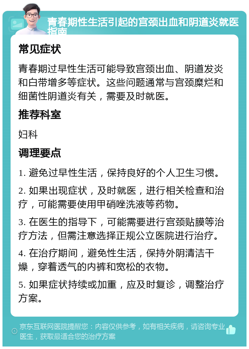 青春期性生活引起的宫颈出血和阴道炎就医指南 常见症状 青春期过早性生活可能导致宫颈出血、阴道发炎和白带增多等症状。这些问题通常与宫颈糜烂和细菌性阴道炎有关，需要及时就医。 推荐科室 妇科 调理要点 1. 避免过早性生活，保持良好的个人卫生习惯。 2. 如果出现症状，及时就医，进行相关检查和治疗，可能需要使用甲硝唑洗液等药物。 3. 在医生的指导下，可能需要进行宫颈贴膜等治疗方法，但需注意选择正规公立医院进行治疗。 4. 在治疗期间，避免性生活，保持外阴清洁干燥，穿着透气的内裤和宽松的衣物。 5. 如果症状持续或加重，应及时复诊，调整治疗方案。