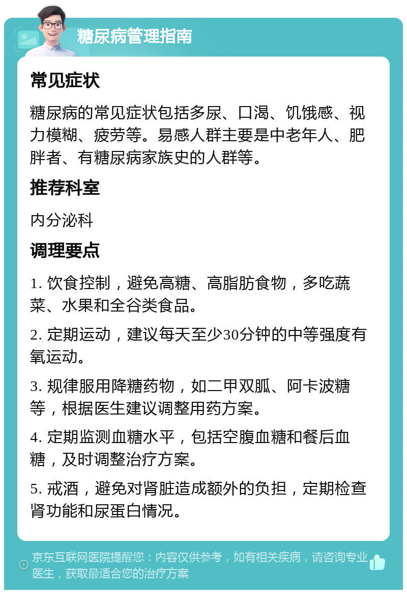 糖尿病管理指南 常见症状 糖尿病的常见症状包括多尿、口渴、饥饿感、视力模糊、疲劳等。易感人群主要是中老年人、肥胖者、有糖尿病家族史的人群等。 推荐科室 内分泌科 调理要点 1. 饮食控制，避免高糖、高脂肪食物，多吃蔬菜、水果和全谷类食品。 2. 定期运动，建议每天至少30分钟的中等强度有氧运动。 3. 规律服用降糖药物，如二甲双胍、阿卡波糖等，根据医生建议调整用药方案。 4. 定期监测血糖水平，包括空腹血糖和餐后血糖，及时调整治疗方案。 5. 戒酒，避免对肾脏造成额外的负担，定期检查肾功能和尿蛋白情况。