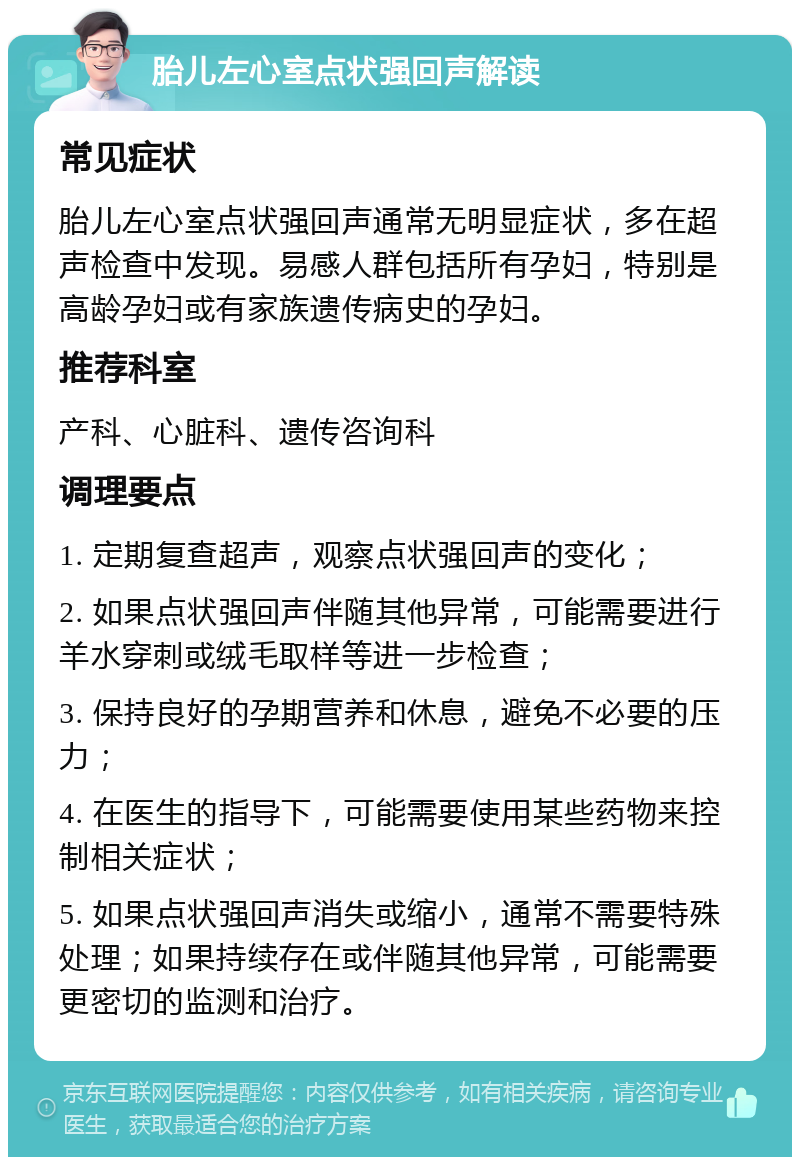 胎儿左心室点状强回声解读 常见症状 胎儿左心室点状强回声通常无明显症状，多在超声检查中发现。易感人群包括所有孕妇，特别是高龄孕妇或有家族遗传病史的孕妇。 推荐科室 产科、心脏科、遗传咨询科 调理要点 1. 定期复查超声，观察点状强回声的变化； 2. 如果点状强回声伴随其他异常，可能需要进行羊水穿刺或绒毛取样等进一步检查； 3. 保持良好的孕期营养和休息，避免不必要的压力； 4. 在医生的指导下，可能需要使用某些药物来控制相关症状； 5. 如果点状强回声消失或缩小，通常不需要特殊处理；如果持续存在或伴随其他异常，可能需要更密切的监测和治疗。