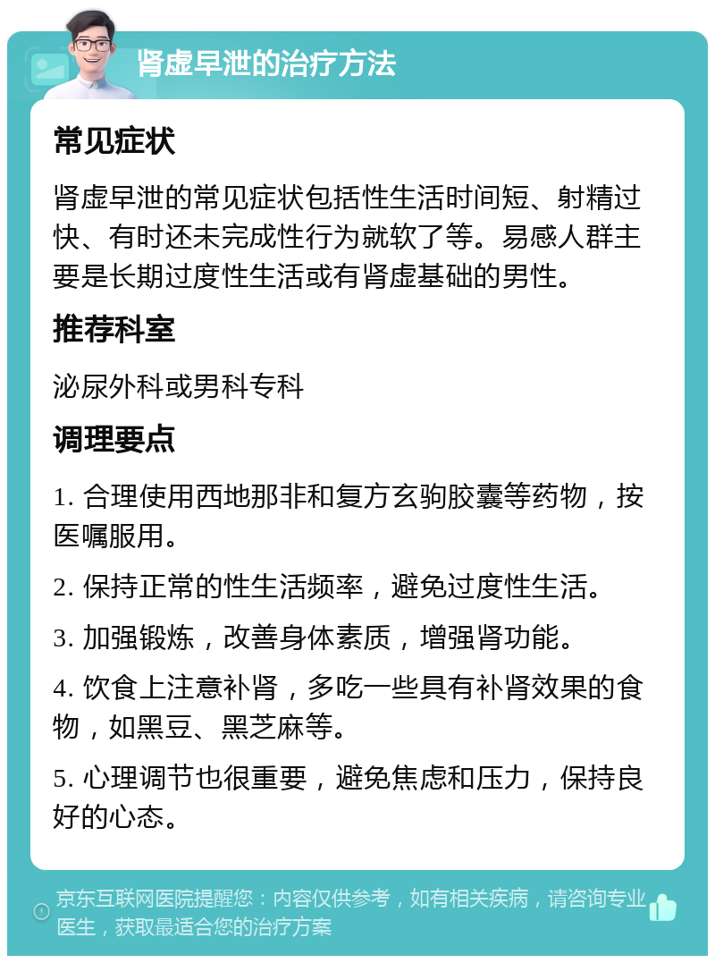 肾虚早泄的治疗方法 常见症状 肾虚早泄的常见症状包括性生活时间短、射精过快、有时还未完成性行为就软了等。易感人群主要是长期过度性生活或有肾虚基础的男性。 推荐科室 泌尿外科或男科专科 调理要点 1. 合理使用西地那非和复方玄驹胶囊等药物，按医嘱服用。 2. 保持正常的性生活频率，避免过度性生活。 3. 加强锻炼，改善身体素质，增强肾功能。 4. 饮食上注意补肾，多吃一些具有补肾效果的食物，如黑豆、黑芝麻等。 5. 心理调节也很重要，避免焦虑和压力，保持良好的心态。