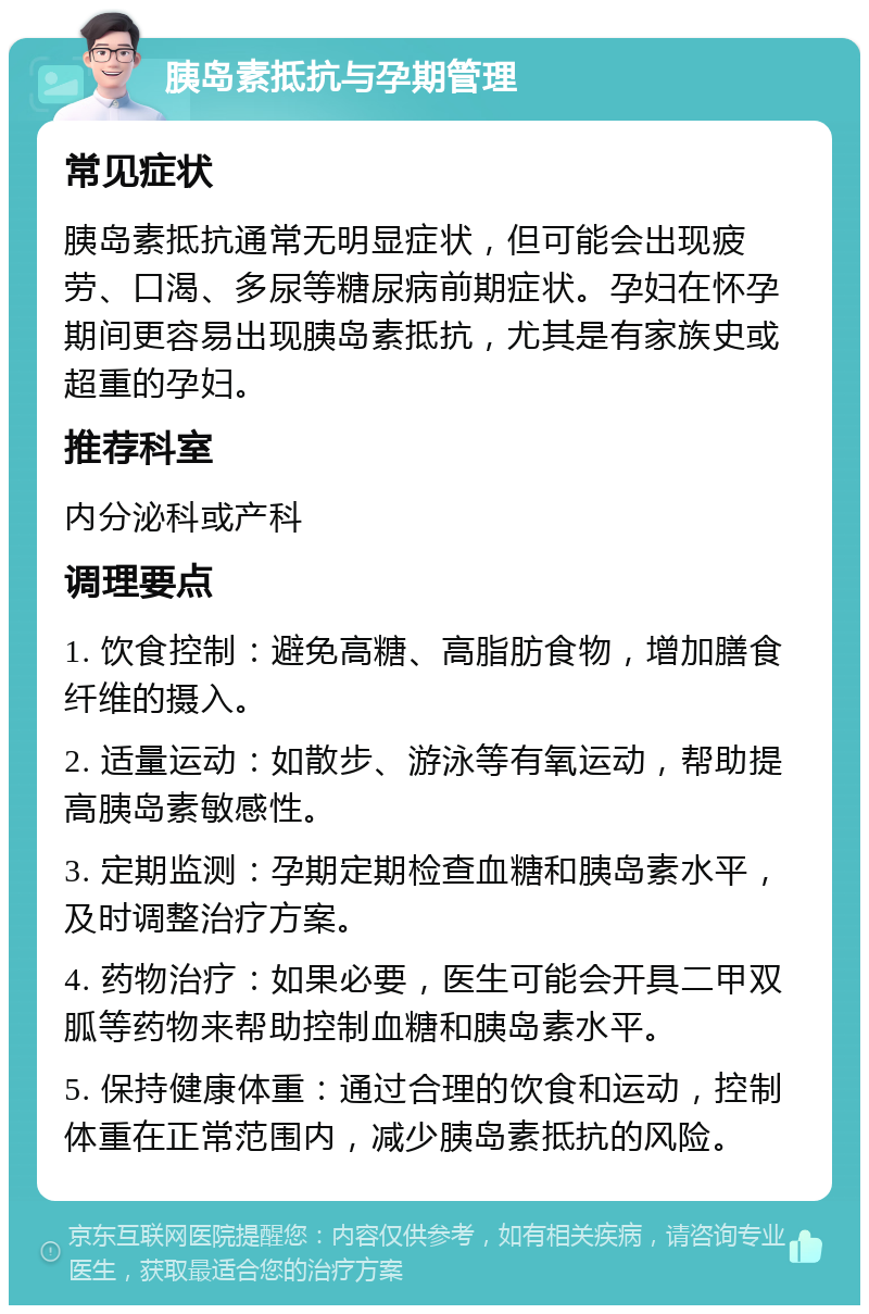 胰岛素抵抗与孕期管理 常见症状 胰岛素抵抗通常无明显症状，但可能会出现疲劳、口渴、多尿等糖尿病前期症状。孕妇在怀孕期间更容易出现胰岛素抵抗，尤其是有家族史或超重的孕妇。 推荐科室 内分泌科或产科 调理要点 1. 饮食控制：避免高糖、高脂肪食物，增加膳食纤维的摄入。 2. 适量运动：如散步、游泳等有氧运动，帮助提高胰岛素敏感性。 3. 定期监测：孕期定期检查血糖和胰岛素水平，及时调整治疗方案。 4. 药物治疗：如果必要，医生可能会开具二甲双胍等药物来帮助控制血糖和胰岛素水平。 5. 保持健康体重：通过合理的饮食和运动，控制体重在正常范围内，减少胰岛素抵抗的风险。