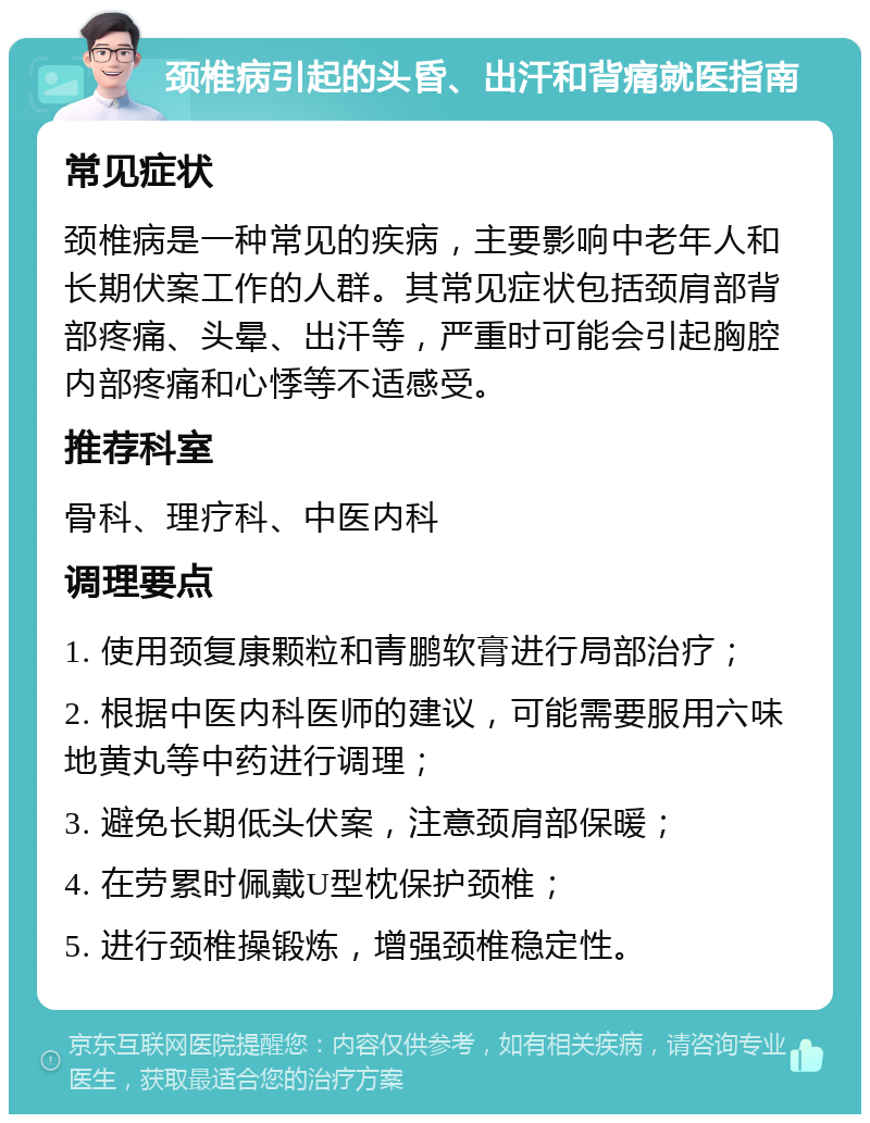 颈椎病引起的头昏、出汗和背痛就医指南 常见症状 颈椎病是一种常见的疾病，主要影响中老年人和长期伏案工作的人群。其常见症状包括颈肩部背部疼痛、头晕、出汗等，严重时可能会引起胸腔内部疼痛和心悸等不适感受。 推荐科室 骨科、理疗科、中医内科 调理要点 1. 使用颈复康颗粒和青鹏软膏进行局部治疗； 2. 根据中医内科医师的建议，可能需要服用六味地黄丸等中药进行调理； 3. 避免长期低头伏案，注意颈肩部保暖； 4. 在劳累时佩戴U型枕保护颈椎； 5. 进行颈椎操锻炼，增强颈椎稳定性。