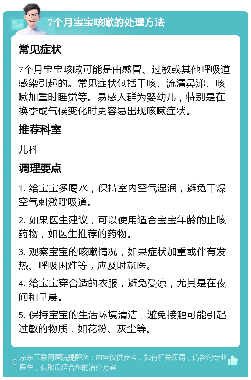 7个月宝宝咳嗽的处理方法 常见症状 7个月宝宝咳嗽可能是由感冒、过敏或其他呼吸道感染引起的。常见症状包括干咳、流清鼻涕、咳嗽加重时睡觉等。易感人群为婴幼儿，特别是在换季或气候变化时更容易出现咳嗽症状。 推荐科室 儿科 调理要点 1. 给宝宝多喝水，保持室内空气湿润，避免干燥空气刺激呼吸道。 2. 如果医生建议，可以使用适合宝宝年龄的止咳药物，如医生推荐的药物。 3. 观察宝宝的咳嗽情况，如果症状加重或伴有发热、呼吸困难等，应及时就医。 4. 给宝宝穿合适的衣服，避免受凉，尤其是在夜间和早晨。 5. 保持宝宝的生活环境清洁，避免接触可能引起过敏的物质，如花粉、灰尘等。