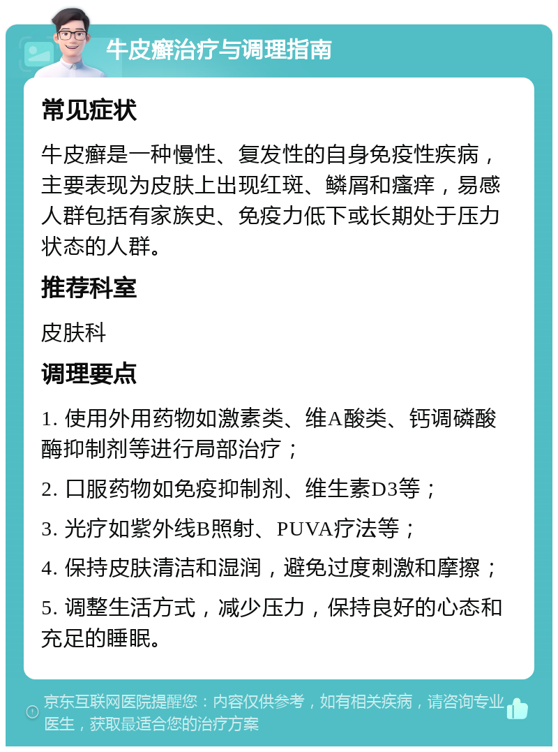 牛皮癣治疗与调理指南 常见症状 牛皮癣是一种慢性、复发性的自身免疫性疾病，主要表现为皮肤上出现红斑、鳞屑和瘙痒，易感人群包括有家族史、免疫力低下或长期处于压力状态的人群。 推荐科室 皮肤科 调理要点 1. 使用外用药物如激素类、维A酸类、钙调磷酸酶抑制剂等进行局部治疗； 2. 口服药物如免疫抑制剂、维生素D3等； 3. 光疗如紫外线B照射、PUVA疗法等； 4. 保持皮肤清洁和湿润，避免过度刺激和摩擦； 5. 调整生活方式，减少压力，保持良好的心态和充足的睡眠。