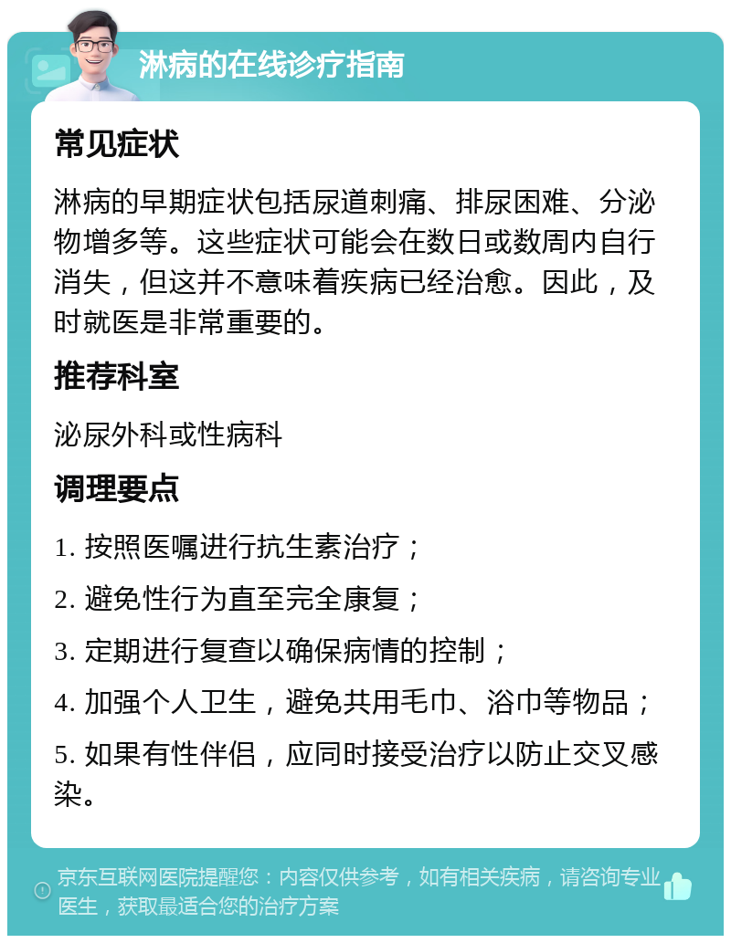 淋病的在线诊疗指南 常见症状 淋病的早期症状包括尿道刺痛、排尿困难、分泌物增多等。这些症状可能会在数日或数周内自行消失，但这并不意味着疾病已经治愈。因此，及时就医是非常重要的。 推荐科室 泌尿外科或性病科 调理要点 1. 按照医嘱进行抗生素治疗； 2. 避免性行为直至完全康复； 3. 定期进行复查以确保病情的控制； 4. 加强个人卫生，避免共用毛巾、浴巾等物品； 5. 如果有性伴侣，应同时接受治疗以防止交叉感染。