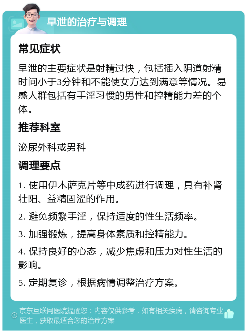 早泄的治疗与调理 常见症状 早泄的主要症状是射精过快，包括插入阴道射精时间小于3分钟和不能使女方达到满意等情况。易感人群包括有手淫习惯的男性和控精能力差的个体。 推荐科室 泌尿外科或男科 调理要点 1. 使用伊木萨克片等中成药进行调理，具有补肾壮阳、益精固涩的作用。 2. 避免频繁手淫，保持适度的性生活频率。 3. 加强锻炼，提高身体素质和控精能力。 4. 保持良好的心态，减少焦虑和压力对性生活的影响。 5. 定期复诊，根据病情调整治疗方案。