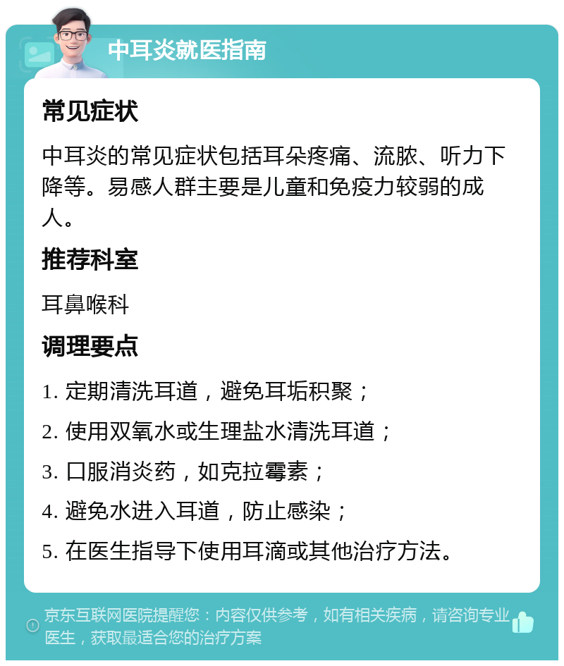 中耳炎就医指南 常见症状 中耳炎的常见症状包括耳朵疼痛、流脓、听力下降等。易感人群主要是儿童和免疫力较弱的成人。 推荐科室 耳鼻喉科 调理要点 1. 定期清洗耳道，避免耳垢积聚； 2. 使用双氧水或生理盐水清洗耳道； 3. 口服消炎药，如克拉霉素； 4. 避免水进入耳道，防止感染； 5. 在医生指导下使用耳滴或其他治疗方法。