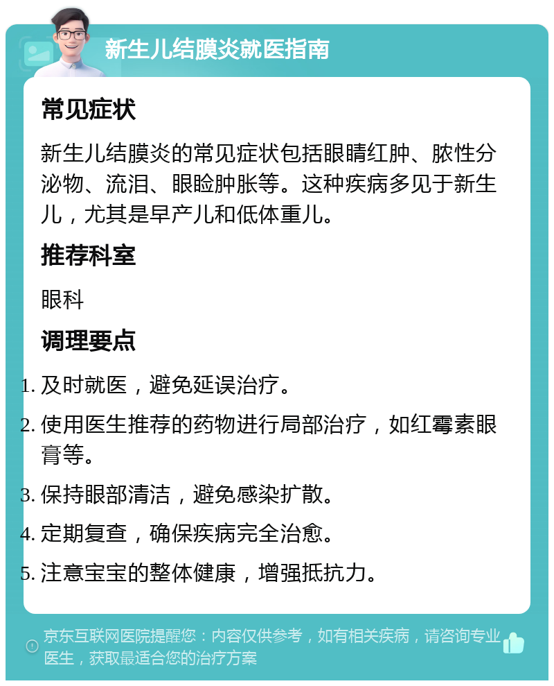 新生儿结膜炎就医指南 常见症状 新生儿结膜炎的常见症状包括眼睛红肿、脓性分泌物、流泪、眼睑肿胀等。这种疾病多见于新生儿，尤其是早产儿和低体重儿。 推荐科室 眼科 调理要点 及时就医，避免延误治疗。 使用医生推荐的药物进行局部治疗，如红霉素眼膏等。 保持眼部清洁，避免感染扩散。 定期复查，确保疾病完全治愈。 注意宝宝的整体健康，增强抵抗力。