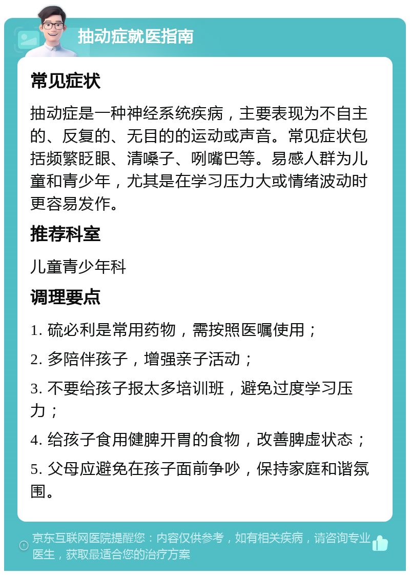 抽动症就医指南 常见症状 抽动症是一种神经系统疾病，主要表现为不自主的、反复的、无目的的运动或声音。常见症状包括频繁眨眼、清嗓子、咧嘴巴等。易感人群为儿童和青少年，尤其是在学习压力大或情绪波动时更容易发作。 推荐科室 儿童青少年科 调理要点 1. 硫必利是常用药物，需按照医嘱使用； 2. 多陪伴孩子，增强亲子活动； 3. 不要给孩子报太多培训班，避免过度学习压力； 4. 给孩子食用健脾开胃的食物，改善脾虚状态； 5. 父母应避免在孩子面前争吵，保持家庭和谐氛围。