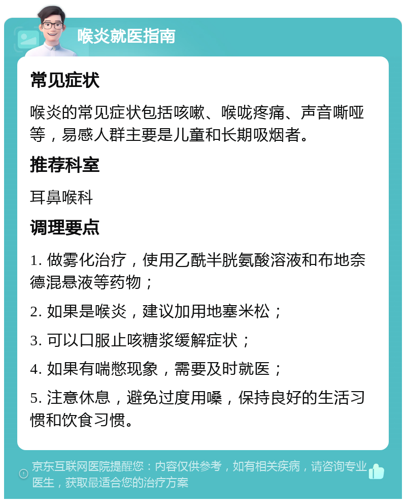 喉炎就医指南 常见症状 喉炎的常见症状包括咳嗽、喉咙疼痛、声音嘶哑等，易感人群主要是儿童和长期吸烟者。 推荐科室 耳鼻喉科 调理要点 1. 做雾化治疗，使用乙酰半胱氨酸溶液和布地奈德混悬液等药物； 2. 如果是喉炎，建议加用地塞米松； 3. 可以口服止咳糖浆缓解症状； 4. 如果有喘憋现象，需要及时就医； 5. 注意休息，避免过度用嗓，保持良好的生活习惯和饮食习惯。