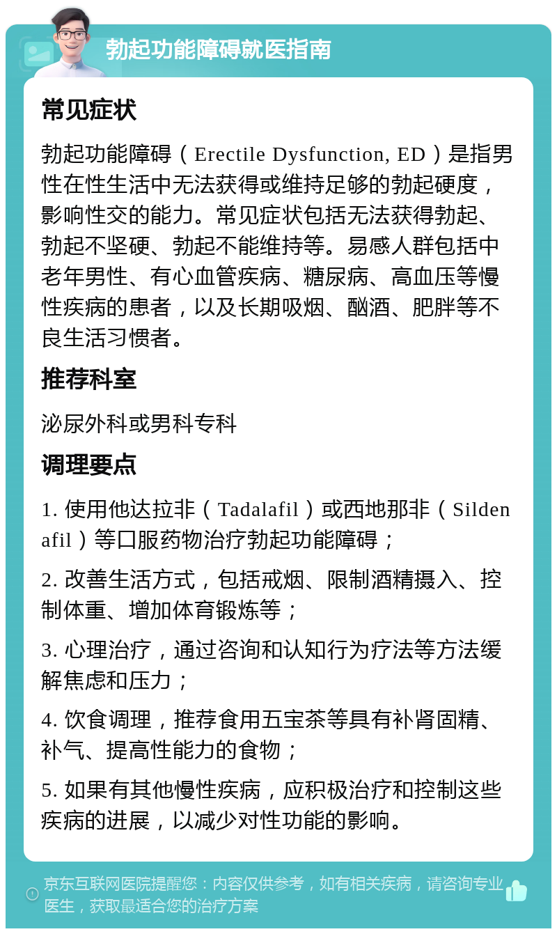 勃起功能障碍就医指南 常见症状 勃起功能障碍（Erectile Dysfunction, ED）是指男性在性生活中无法获得或维持足够的勃起硬度，影响性交的能力。常见症状包括无法获得勃起、勃起不坚硬、勃起不能维持等。易感人群包括中老年男性、有心血管疾病、糖尿病、高血压等慢性疾病的患者，以及长期吸烟、酗酒、肥胖等不良生活习惯者。 推荐科室 泌尿外科或男科专科 调理要点 1. 使用他达拉非（Tadalafil）或西地那非（Sildenafil）等口服药物治疗勃起功能障碍； 2. 改善生活方式，包括戒烟、限制酒精摄入、控制体重、增加体育锻炼等； 3. 心理治疗，通过咨询和认知行为疗法等方法缓解焦虑和压力； 4. 饮食调理，推荐食用五宝茶等具有补肾固精、补气、提高性能力的食物； 5. 如果有其他慢性疾病，应积极治疗和控制这些疾病的进展，以减少对性功能的影响。