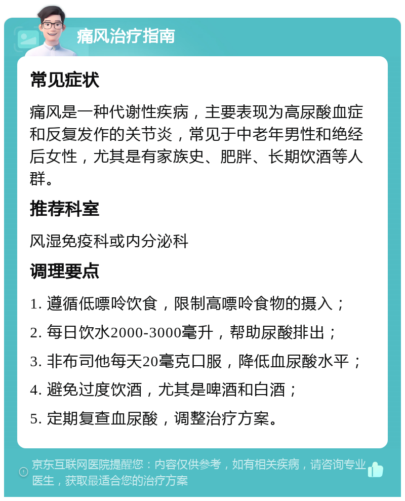 痛风治疗指南 常见症状 痛风是一种代谢性疾病，主要表现为高尿酸血症和反复发作的关节炎，常见于中老年男性和绝经后女性，尤其是有家族史、肥胖、长期饮酒等人群。 推荐科室 风湿免疫科或内分泌科 调理要点 1. 遵循低嘌呤饮食，限制高嘌呤食物的摄入； 2. 每日饮水2000-3000毫升，帮助尿酸排出； 3. 非布司他每天20毫克口服，降低血尿酸水平； 4. 避免过度饮酒，尤其是啤酒和白酒； 5. 定期复查血尿酸，调整治疗方案。