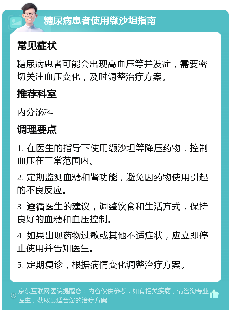 糖尿病患者使用缬沙坦指南 常见症状 糖尿病患者可能会出现高血压等并发症，需要密切关注血压变化，及时调整治疗方案。 推荐科室 内分泌科 调理要点 1. 在医生的指导下使用缬沙坦等降压药物，控制血压在正常范围内。 2. 定期监测血糖和肾功能，避免因药物使用引起的不良反应。 3. 遵循医生的建议，调整饮食和生活方式，保持良好的血糖和血压控制。 4. 如果出现药物过敏或其他不适症状，应立即停止使用并告知医生。 5. 定期复诊，根据病情变化调整治疗方案。