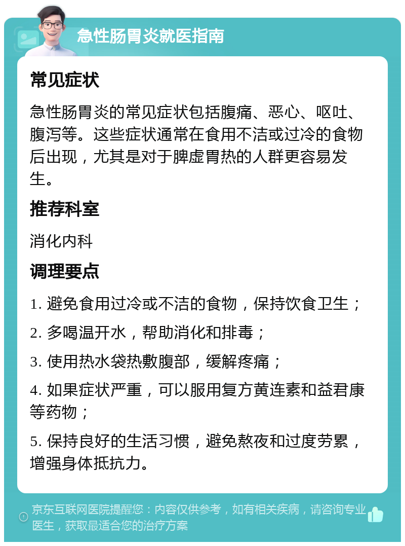 急性肠胃炎就医指南 常见症状 急性肠胃炎的常见症状包括腹痛、恶心、呕吐、腹泻等。这些症状通常在食用不洁或过冷的食物后出现，尤其是对于脾虚胃热的人群更容易发生。 推荐科室 消化内科 调理要点 1. 避免食用过冷或不洁的食物，保持饮食卫生； 2. 多喝温开水，帮助消化和排毒； 3. 使用热水袋热敷腹部，缓解疼痛； 4. 如果症状严重，可以服用复方黄连素和益君康等药物； 5. 保持良好的生活习惯，避免熬夜和过度劳累，增强身体抵抗力。