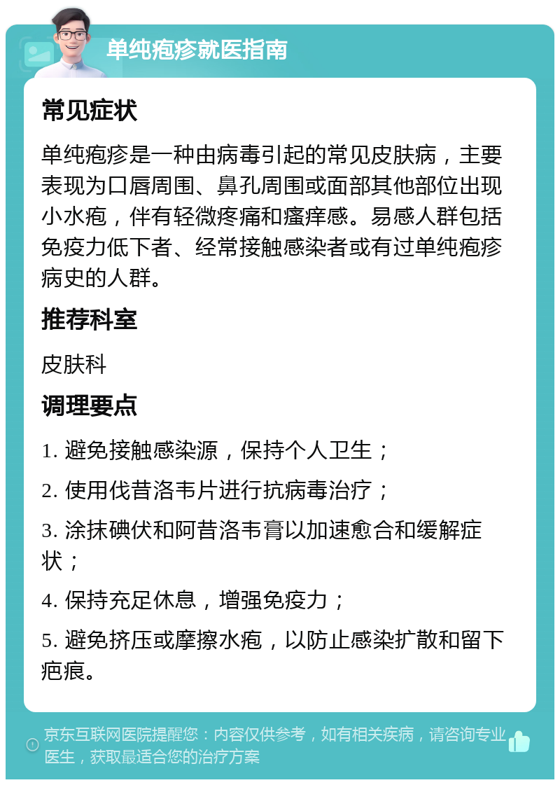 单纯疱疹就医指南 常见症状 单纯疱疹是一种由病毒引起的常见皮肤病，主要表现为口唇周围、鼻孔周围或面部其他部位出现小水疱，伴有轻微疼痛和瘙痒感。易感人群包括免疫力低下者、经常接触感染者或有过单纯疱疹病史的人群。 推荐科室 皮肤科 调理要点 1. 避免接触感染源，保持个人卫生； 2. 使用伐昔洛韦片进行抗病毒治疗； 3. 涂抹碘伏和阿昔洛韦膏以加速愈合和缓解症状； 4. 保持充足休息，增强免疫力； 5. 避免挤压或摩擦水疱，以防止感染扩散和留下疤痕。