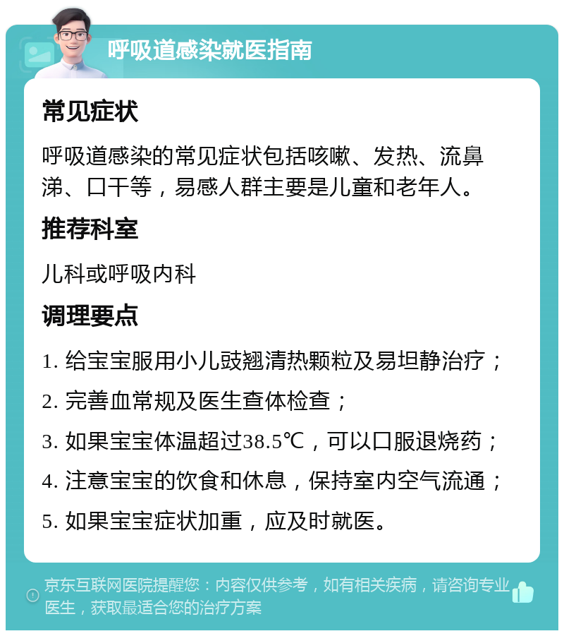 呼吸道感染就医指南 常见症状 呼吸道感染的常见症状包括咳嗽、发热、流鼻涕、口干等，易感人群主要是儿童和老年人。 推荐科室 儿科或呼吸内科 调理要点 1. 给宝宝服用小儿豉翘清热颗粒及易坦静治疗； 2. 完善血常规及医生查体检查； 3. 如果宝宝体温超过38.5℃，可以口服退烧药； 4. 注意宝宝的饮食和休息，保持室内空气流通； 5. 如果宝宝症状加重，应及时就医。