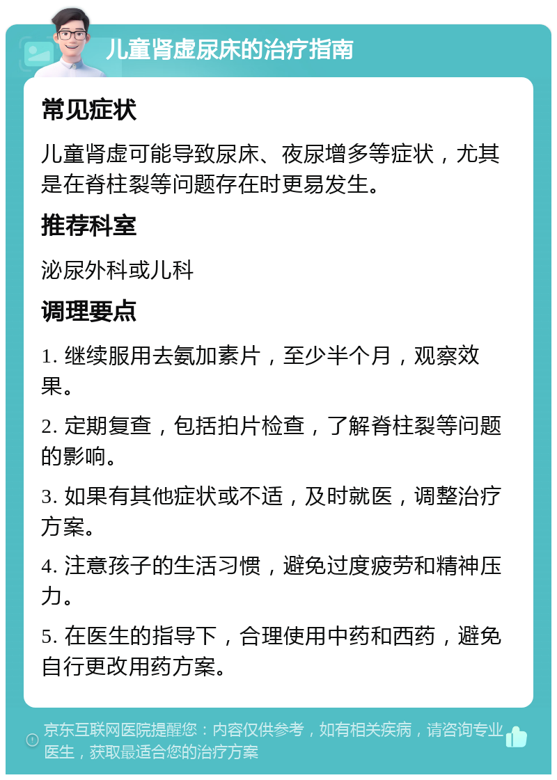 儿童肾虚尿床的治疗指南 常见症状 儿童肾虚可能导致尿床、夜尿增多等症状，尤其是在脊柱裂等问题存在时更易发生。 推荐科室 泌尿外科或儿科 调理要点 1. 继续服用去氨加素片，至少半个月，观察效果。 2. 定期复查，包括拍片检查，了解脊柱裂等问题的影响。 3. 如果有其他症状或不适，及时就医，调整治疗方案。 4. 注意孩子的生活习惯，避免过度疲劳和精神压力。 5. 在医生的指导下，合理使用中药和西药，避免自行更改用药方案。