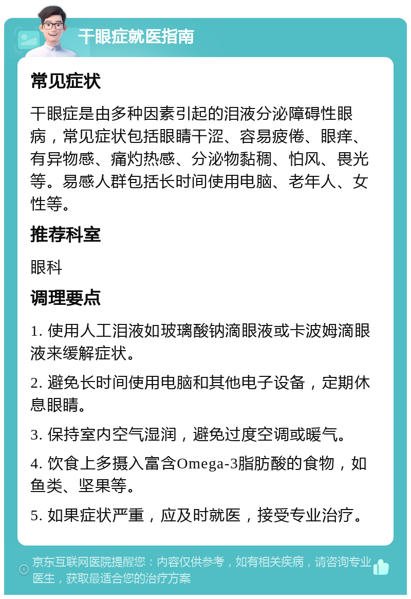 干眼症就医指南 常见症状 干眼症是由多种因素引起的泪液分泌障碍性眼病，常见症状包括眼睛干涩、容易疲倦、眼痒、有异物感、痛灼热感、分泌物黏稠、怕风、畏光等。易感人群包括长时间使用电脑、老年人、女性等。 推荐科室 眼科 调理要点 1. 使用人工泪液如玻璃酸钠滴眼液或卡波姆滴眼液来缓解症状。 2. 避免长时间使用电脑和其他电子设备，定期休息眼睛。 3. 保持室内空气湿润，避免过度空调或暖气。 4. 饮食上多摄入富含Omega-3脂肪酸的食物，如鱼类、坚果等。 5. 如果症状严重，应及时就医，接受专业治疗。