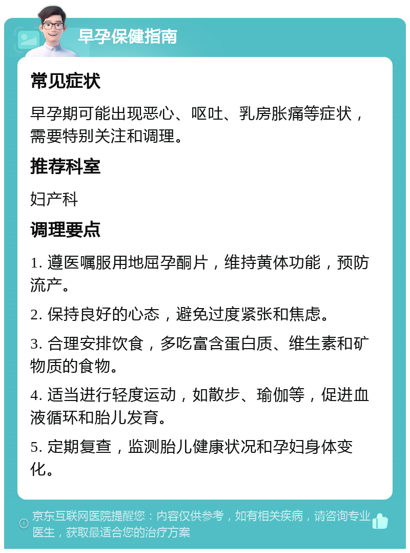 早孕保健指南 常见症状 早孕期可能出现恶心、呕吐、乳房胀痛等症状，需要特别关注和调理。 推荐科室 妇产科 调理要点 1. 遵医嘱服用地屈孕酮片，维持黄体功能，预防流产。 2. 保持良好的心态，避免过度紧张和焦虑。 3. 合理安排饮食，多吃富含蛋白质、维生素和矿物质的食物。 4. 适当进行轻度运动，如散步、瑜伽等，促进血液循环和胎儿发育。 5. 定期复查，监测胎儿健康状况和孕妇身体变化。