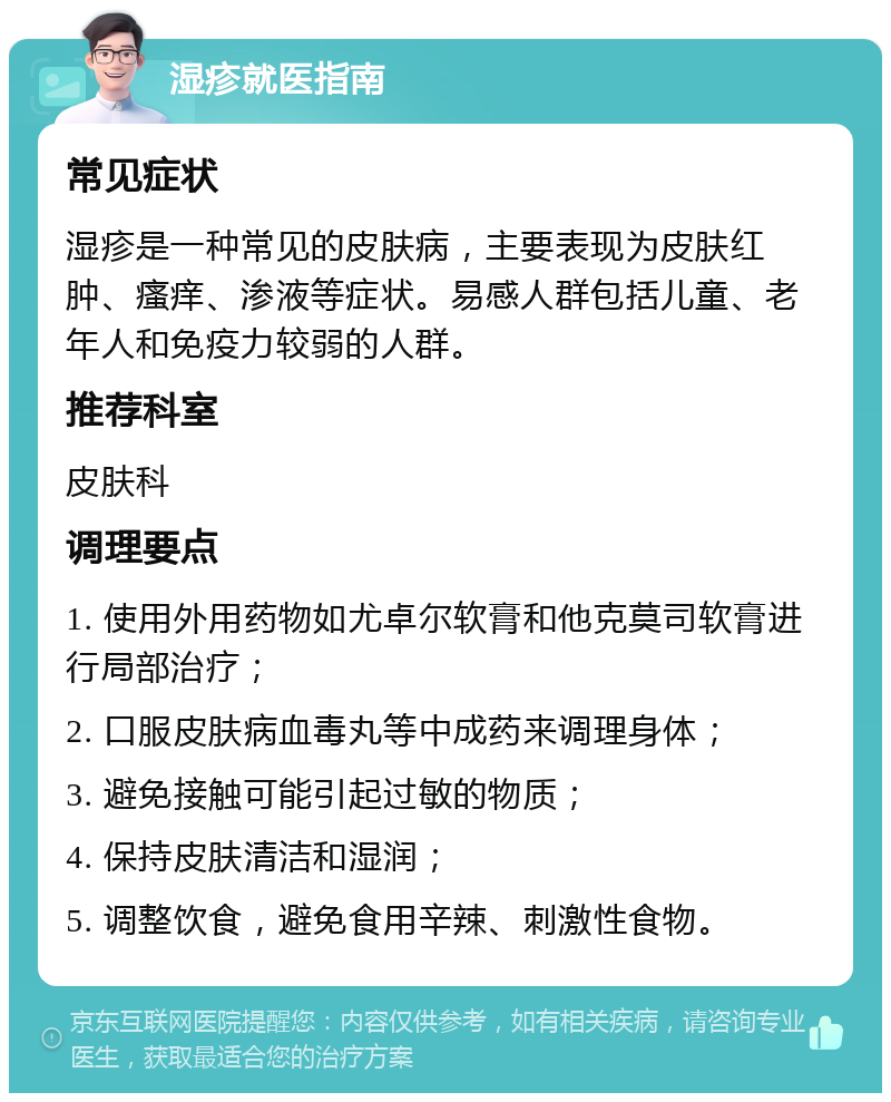 湿疹就医指南 常见症状 湿疹是一种常见的皮肤病，主要表现为皮肤红肿、瘙痒、渗液等症状。易感人群包括儿童、老年人和免疫力较弱的人群。 推荐科室 皮肤科 调理要点 1. 使用外用药物如尤卓尔软膏和他克莫司软膏进行局部治疗； 2. 口服皮肤病血毒丸等中成药来调理身体； 3. 避免接触可能引起过敏的物质； 4. 保持皮肤清洁和湿润； 5. 调整饮食，避免食用辛辣、刺激性食物。