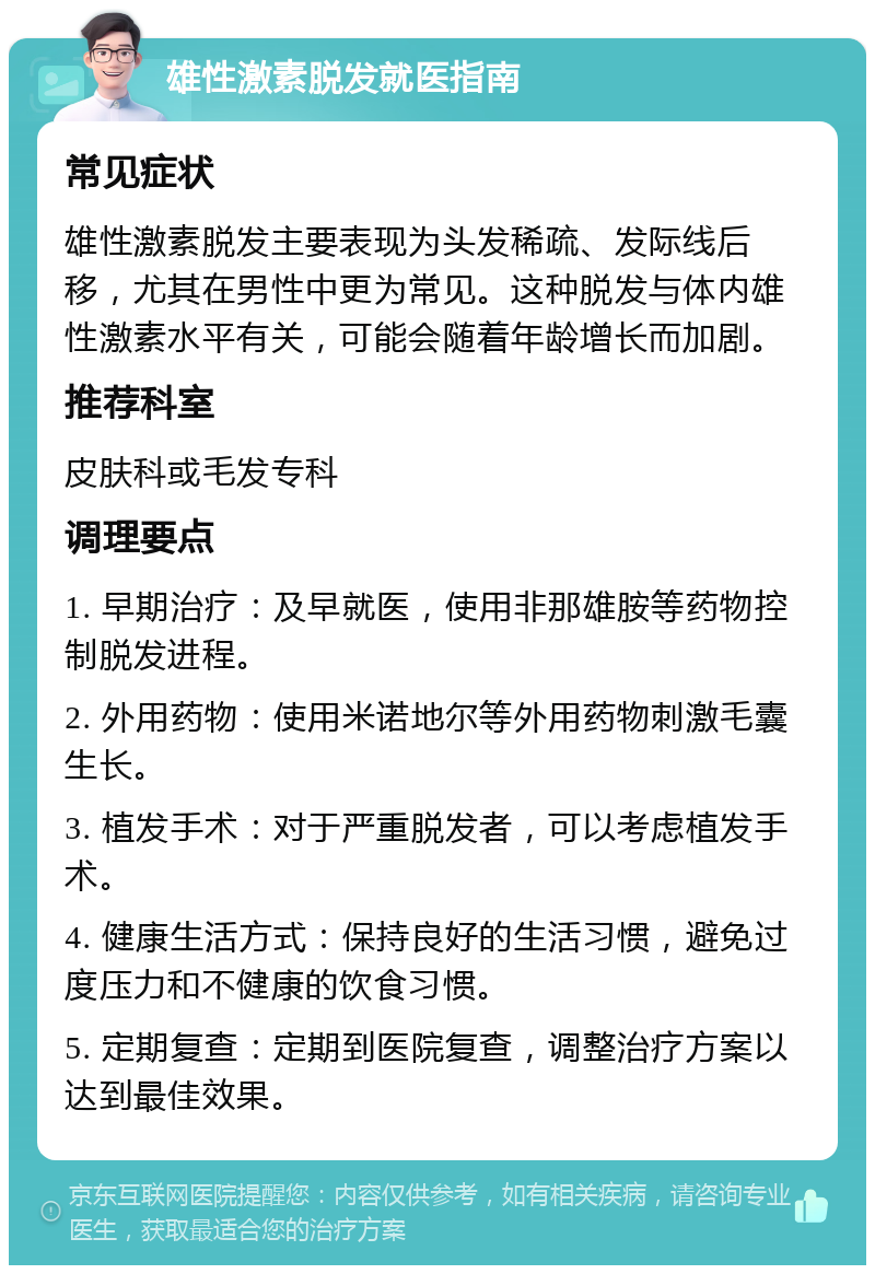 雄性激素脱发就医指南 常见症状 雄性激素脱发主要表现为头发稀疏、发际线后移，尤其在男性中更为常见。这种脱发与体内雄性激素水平有关，可能会随着年龄增长而加剧。 推荐科室 皮肤科或毛发专科 调理要点 1. 早期治疗：及早就医，使用非那雄胺等药物控制脱发进程。 2. 外用药物：使用米诺地尔等外用药物刺激毛囊生长。 3. 植发手术：对于严重脱发者，可以考虑植发手术。 4. 健康生活方式：保持良好的生活习惯，避免过度压力和不健康的饮食习惯。 5. 定期复查：定期到医院复查，调整治疗方案以达到最佳效果。