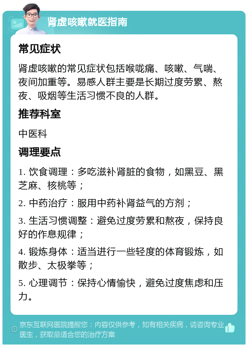 肾虚咳嗽就医指南 常见症状 肾虚咳嗽的常见症状包括喉咙痛、咳嗽、气喘、夜间加重等。易感人群主要是长期过度劳累、熬夜、吸烟等生活习惯不良的人群。 推荐科室 中医科 调理要点 1. 饮食调理：多吃滋补肾脏的食物，如黑豆、黑芝麻、核桃等； 2. 中药治疗：服用中药补肾益气的方剂； 3. 生活习惯调整：避免过度劳累和熬夜，保持良好的作息规律； 4. 锻炼身体：适当进行一些轻度的体育锻炼，如散步、太极拳等； 5. 心理调节：保持心情愉快，避免过度焦虑和压力。