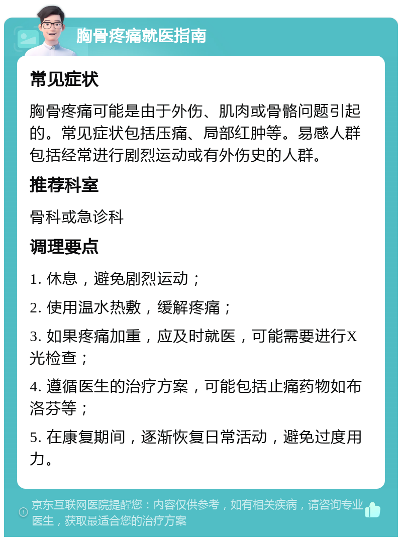 胸骨疼痛就医指南 常见症状 胸骨疼痛可能是由于外伤、肌肉或骨骼问题引起的。常见症状包括压痛、局部红肿等。易感人群包括经常进行剧烈运动或有外伤史的人群。 推荐科室 骨科或急诊科 调理要点 1. 休息，避免剧烈运动； 2. 使用温水热敷，缓解疼痛； 3. 如果疼痛加重，应及时就医，可能需要进行X光检查； 4. 遵循医生的治疗方案，可能包括止痛药物如布洛芬等； 5. 在康复期间，逐渐恢复日常活动，避免过度用力。