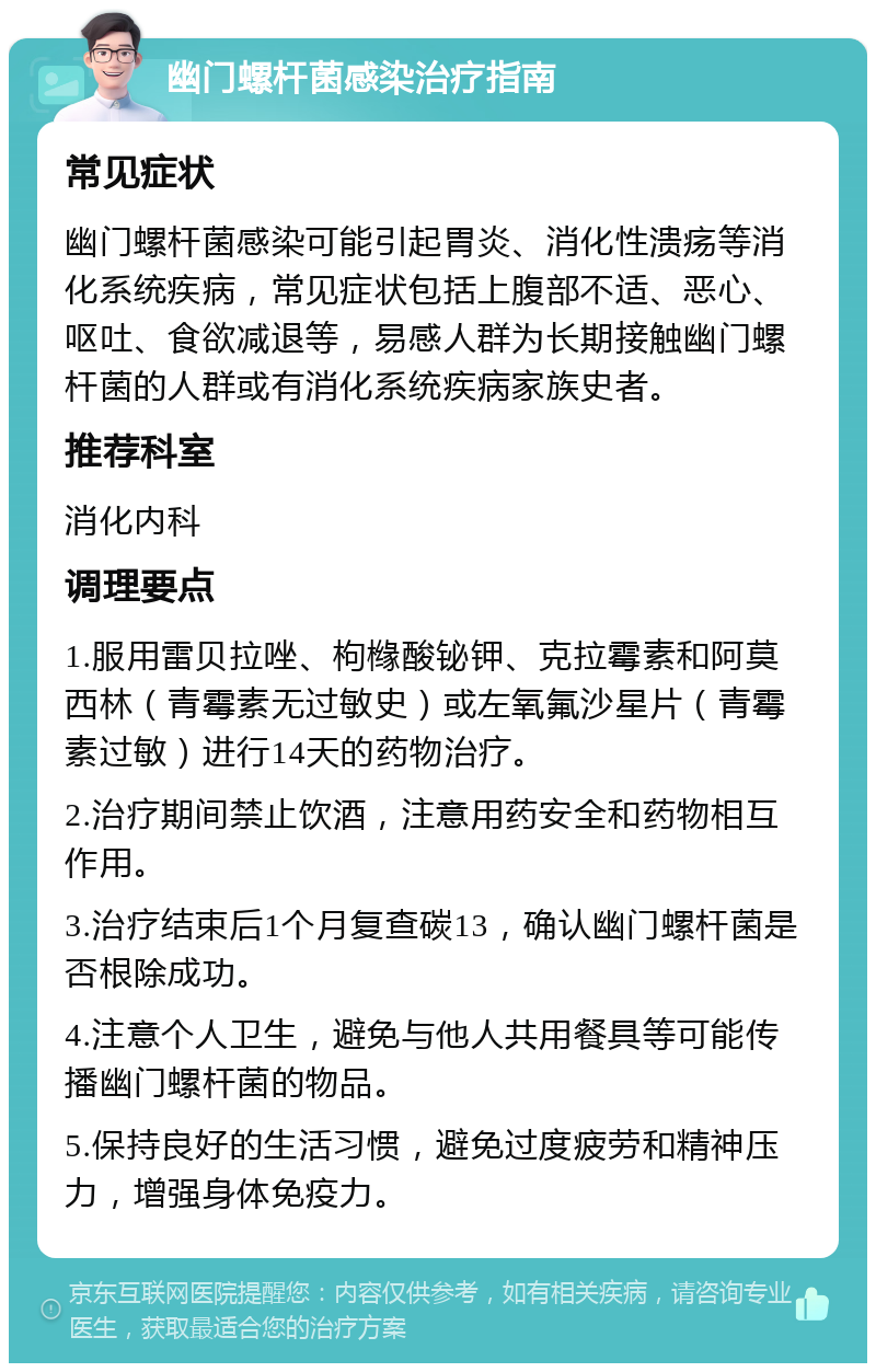 幽门螺杆菌感染治疗指南 常见症状 幽门螺杆菌感染可能引起胃炎、消化性溃疡等消化系统疾病，常见症状包括上腹部不适、恶心、呕吐、食欲减退等，易感人群为长期接触幽门螺杆菌的人群或有消化系统疾病家族史者。 推荐科室 消化内科 调理要点 1.服用雷贝拉唑、枸橼酸铋钾、克拉霉素和阿莫西林（青霉素无过敏史）或左氧氟沙星片（青霉素过敏）进行14天的药物治疗。 2.治疗期间禁止饮酒，注意用药安全和药物相互作用。 3.治疗结束后1个月复查碳13，确认幽门螺杆菌是否根除成功。 4.注意个人卫生，避免与他人共用餐具等可能传播幽门螺杆菌的物品。 5.保持良好的生活习惯，避免过度疲劳和精神压力，增强身体免疫力。