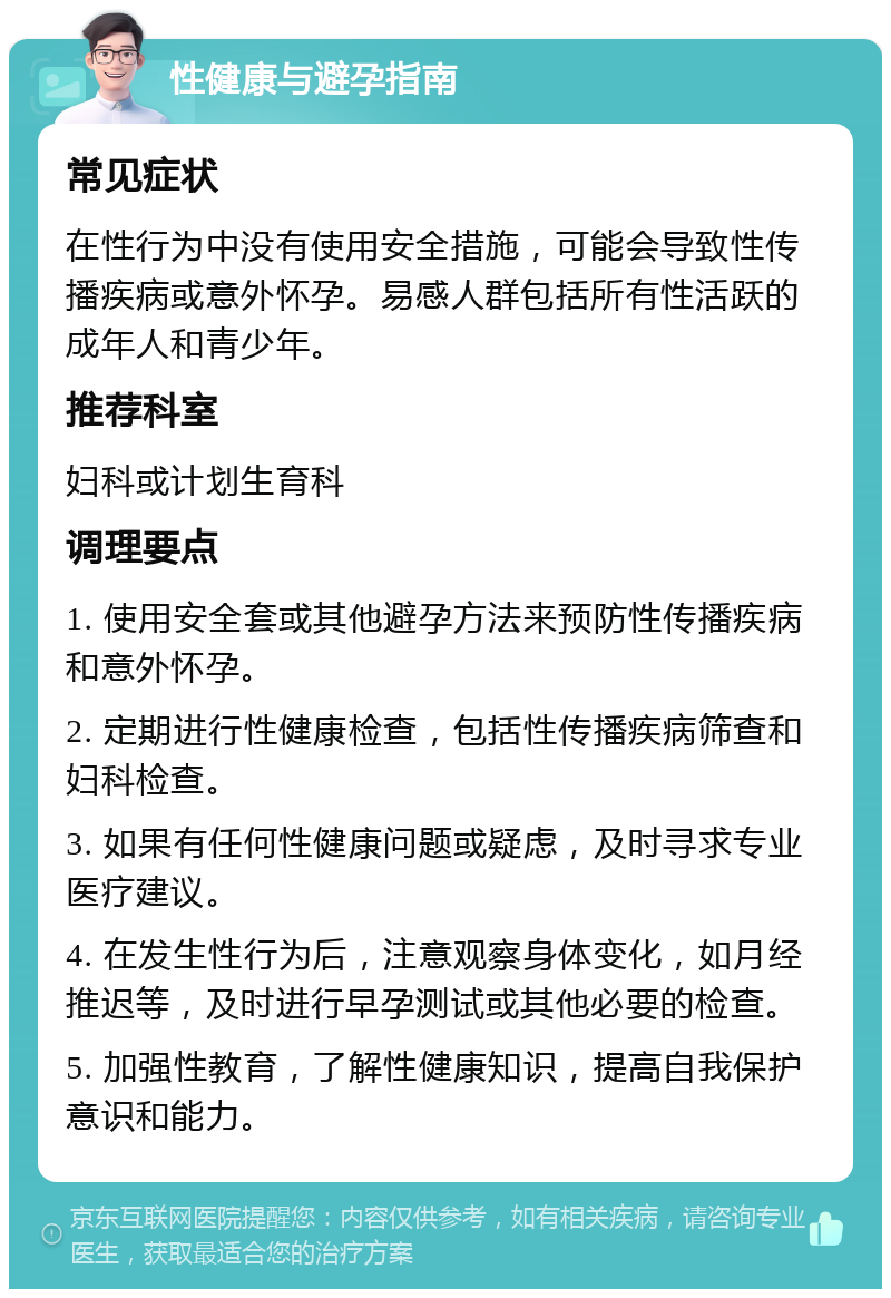 性健康与避孕指南 常见症状 在性行为中没有使用安全措施，可能会导致性传播疾病或意外怀孕。易感人群包括所有性活跃的成年人和青少年。 推荐科室 妇科或计划生育科 调理要点 1. 使用安全套或其他避孕方法来预防性传播疾病和意外怀孕。 2. 定期进行性健康检查，包括性传播疾病筛查和妇科检查。 3. 如果有任何性健康问题或疑虑，及时寻求专业医疗建议。 4. 在发生性行为后，注意观察身体变化，如月经推迟等，及时进行早孕测试或其他必要的检查。 5. 加强性教育，了解性健康知识，提高自我保护意识和能力。