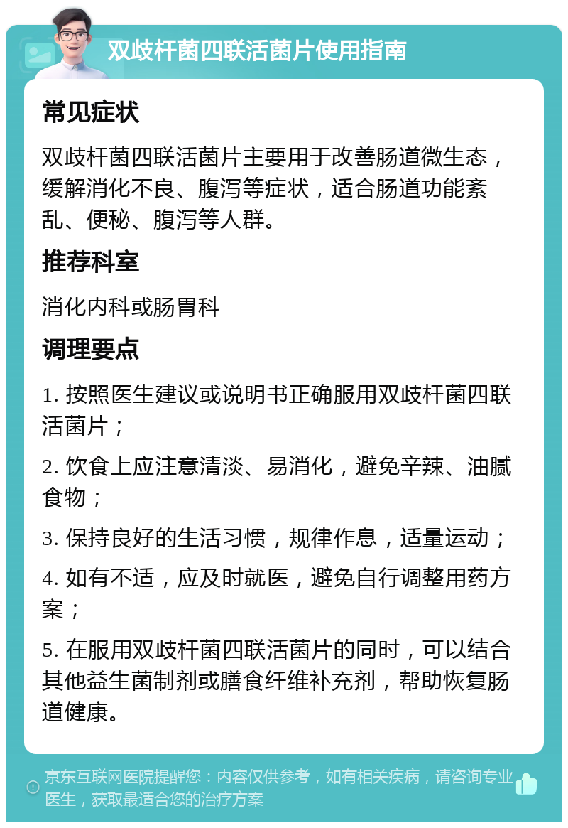 双歧杆菌四联活菌片使用指南 常见症状 双歧杆菌四联活菌片主要用于改善肠道微生态，缓解消化不良、腹泻等症状，适合肠道功能紊乱、便秘、腹泻等人群。 推荐科室 消化内科或肠胃科 调理要点 1. 按照医生建议或说明书正确服用双歧杆菌四联活菌片； 2. 饮食上应注意清淡、易消化，避免辛辣、油腻食物； 3. 保持良好的生活习惯，规律作息，适量运动； 4. 如有不适，应及时就医，避免自行调整用药方案； 5. 在服用双歧杆菌四联活菌片的同时，可以结合其他益生菌制剂或膳食纤维补充剂，帮助恢复肠道健康。