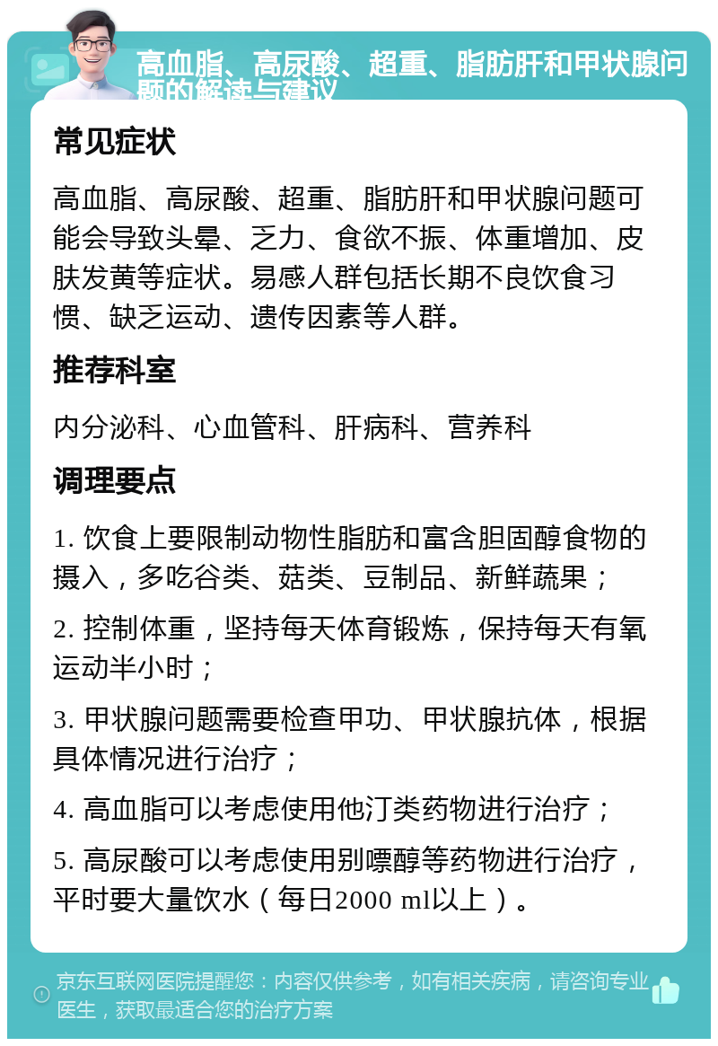 高血脂、高尿酸、超重、脂肪肝和甲状腺问题的解读与建议 常见症状 高血脂、高尿酸、超重、脂肪肝和甲状腺问题可能会导致头晕、乏力、食欲不振、体重增加、皮肤发黄等症状。易感人群包括长期不良饮食习惯、缺乏运动、遗传因素等人群。 推荐科室 内分泌科、心血管科、肝病科、营养科 调理要点 1. 饮食上要限制动物性脂肪和富含胆固醇食物的摄入，多吃谷类、菇类、豆制品、新鲜蔬果； 2. 控制体重，坚持每天体育锻炼，保持每天有氧运动半小时； 3. 甲状腺问题需要检查甲功、甲状腺抗体，根据具体情况进行治疗； 4. 高血脂可以考虑使用他汀类药物进行治疗； 5. 高尿酸可以考虑使用别嘌醇等药物进行治疗，平时要大量饮水（每日2000 ml以上）。