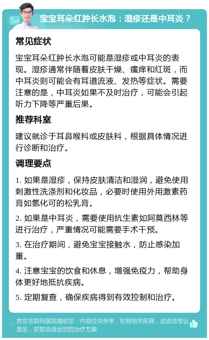 宝宝耳朵红肿长水泡：湿疹还是中耳炎？ 常见症状 宝宝耳朵红肿长水泡可能是湿疹或中耳炎的表现。湿疹通常伴随着皮肤干燥、瘙痒和红斑，而中耳炎则可能会有耳道流液、发热等症状。需要注意的是，中耳炎如果不及时治疗，可能会引起听力下降等严重后果。 推荐科室 建议就诊于耳鼻喉科或皮肤科，根据具体情况进行诊断和治疗。 调理要点 1. 如果是湿疹，保持皮肤清洁和湿润，避免使用刺激性洗涤剂和化妆品，必要时使用外用激素药膏如氢化可的松乳膏。 2. 如果是中耳炎，需要使用抗生素如阿莫西林等进行治疗，严重情况可能需要手术干预。 3. 在治疗期间，避免宝宝接触水，防止感染加重。 4. 注意宝宝的饮食和休息，增强免疫力，帮助身体更好地抵抗疾病。 5. 定期复查，确保疾病得到有效控制和治疗。