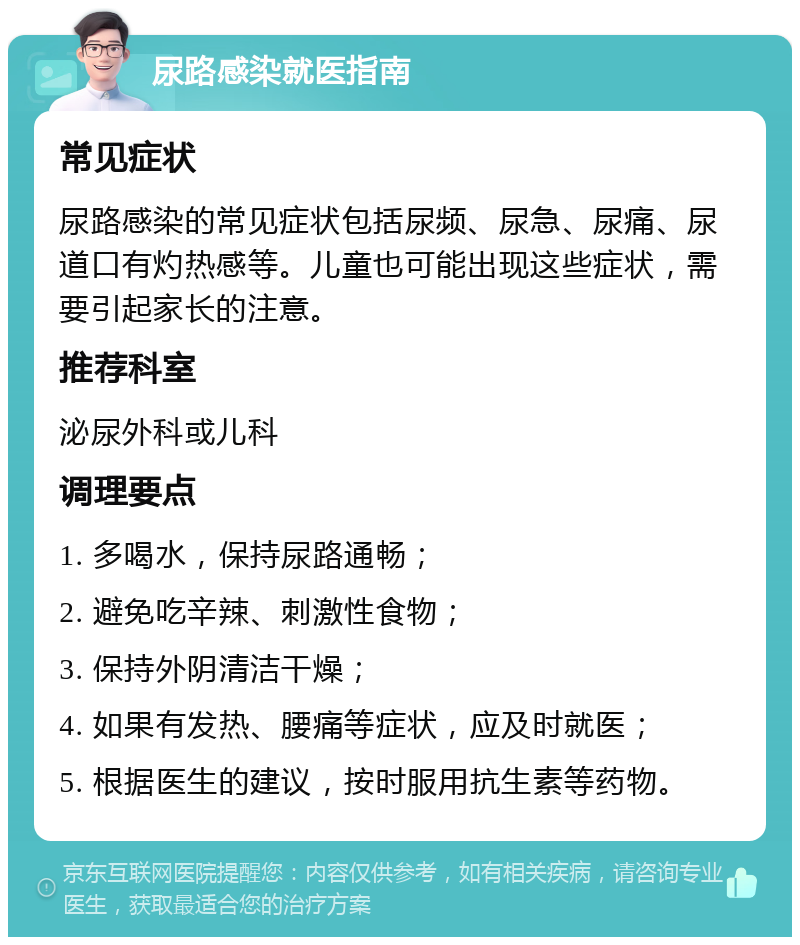 尿路感染就医指南 常见症状 尿路感染的常见症状包括尿频、尿急、尿痛、尿道口有灼热感等。儿童也可能出现这些症状，需要引起家长的注意。 推荐科室 泌尿外科或儿科 调理要点 1. 多喝水，保持尿路通畅； 2. 避免吃辛辣、刺激性食物； 3. 保持外阴清洁干燥； 4. 如果有发热、腰痛等症状，应及时就医； 5. 根据医生的建议，按时服用抗生素等药物。