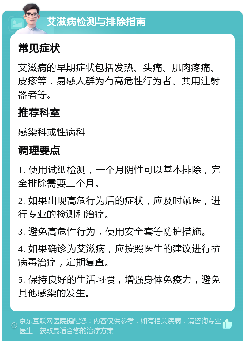 艾滋病检测与排除指南 常见症状 艾滋病的早期症状包括发热、头痛、肌肉疼痛、皮疹等，易感人群为有高危性行为者、共用注射器者等。 推荐科室 感染科或性病科 调理要点 1. 使用试纸检测，一个月阴性可以基本排除，完全排除需要三个月。 2. 如果出现高危行为后的症状，应及时就医，进行专业的检测和治疗。 3. 避免高危性行为，使用安全套等防护措施。 4. 如果确诊为艾滋病，应按照医生的建议进行抗病毒治疗，定期复查。 5. 保持良好的生活习惯，增强身体免疫力，避免其他感染的发生。