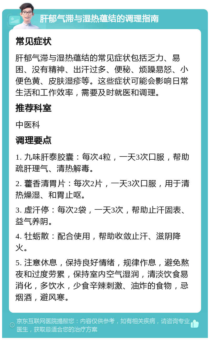 肝郁气滞与湿热蕴结的调理指南 常见症状 肝郁气滞与湿热蕴结的常见症状包括乏力、易困、没有精神、出汗过多、便秘、烦躁易怒、小便色黄、皮肤湿疹等。这些症状可能会影响日常生活和工作效率，需要及时就医和调理。 推荐科室 中医科 调理要点 1. 九味肝泰胶囊：每次4粒，一天3次口服，帮助疏肝理气、清热解毒。 2. 藿香清胃片：每次2片，一天3次口服，用于清热燥湿、和胃止呕。 3. 虚汗停：每次2袋，一天3次，帮助止汗固表、益气养阴。 4. 牡蛎散：配合使用，帮助收敛止汗、滋阴降火。 5. 注意休息，保持良好情绪，规律作息，避免熬夜和过度劳累，保持室内空气湿润，清淡饮食易消化，多饮水，少食辛辣刺激、油炸的食物，忌烟酒，避风寒。