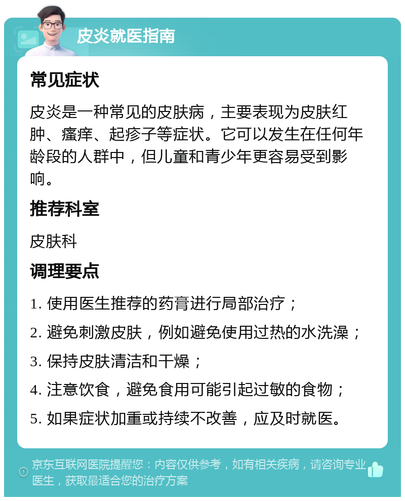 皮炎就医指南 常见症状 皮炎是一种常见的皮肤病，主要表现为皮肤红肿、瘙痒、起疹子等症状。它可以发生在任何年龄段的人群中，但儿童和青少年更容易受到影响。 推荐科室 皮肤科 调理要点 1. 使用医生推荐的药膏进行局部治疗； 2. 避免刺激皮肤，例如避免使用过热的水洗澡； 3. 保持皮肤清洁和干燥； 4. 注意饮食，避免食用可能引起过敏的食物； 5. 如果症状加重或持续不改善，应及时就医。