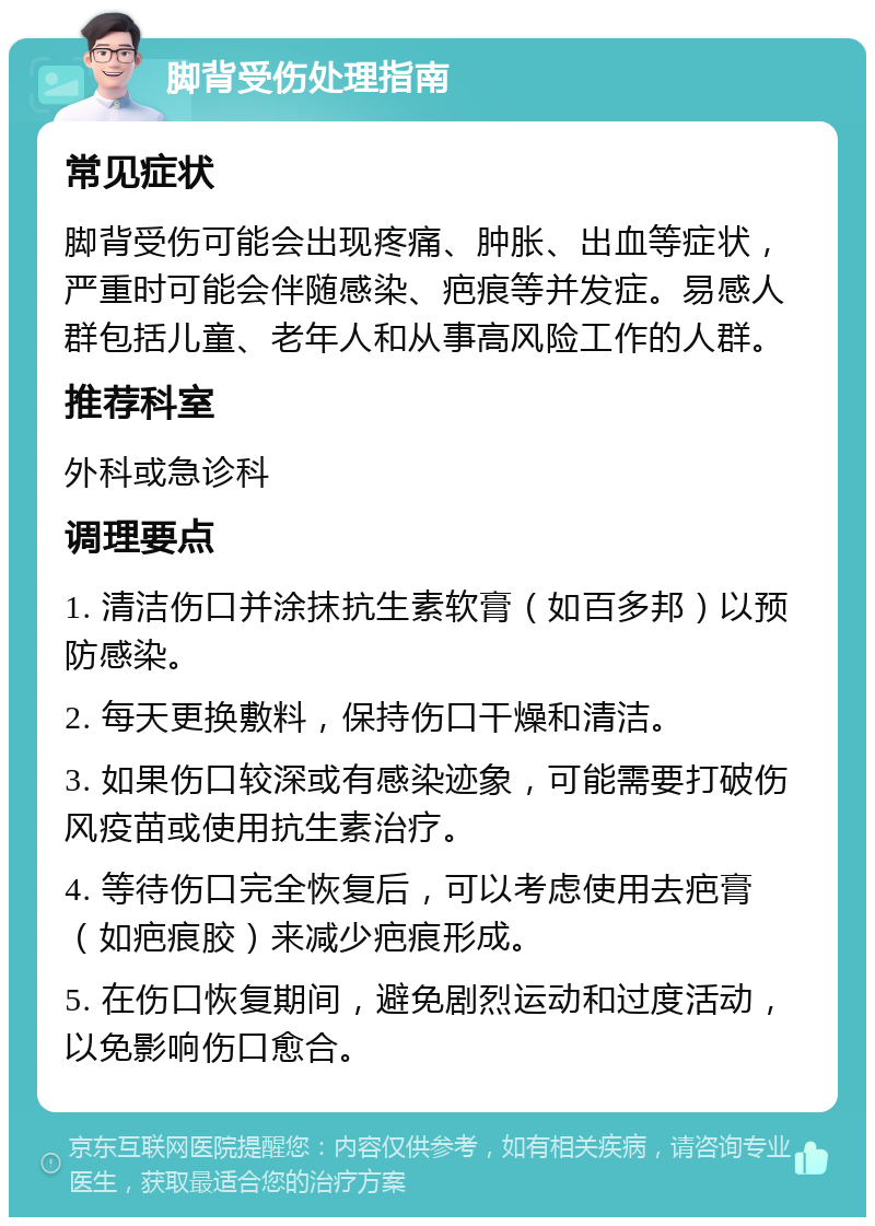 脚背受伤处理指南 常见症状 脚背受伤可能会出现疼痛、肿胀、出血等症状，严重时可能会伴随感染、疤痕等并发症。易感人群包括儿童、老年人和从事高风险工作的人群。 推荐科室 外科或急诊科 调理要点 1. 清洁伤口并涂抹抗生素软膏（如百多邦）以预防感染。 2. 每天更换敷料，保持伤口干燥和清洁。 3. 如果伤口较深或有感染迹象，可能需要打破伤风疫苗或使用抗生素治疗。 4. 等待伤口完全恢复后，可以考虑使用去疤膏（如疤痕胶）来减少疤痕形成。 5. 在伤口恢复期间，避免剧烈运动和过度活动，以免影响伤口愈合。