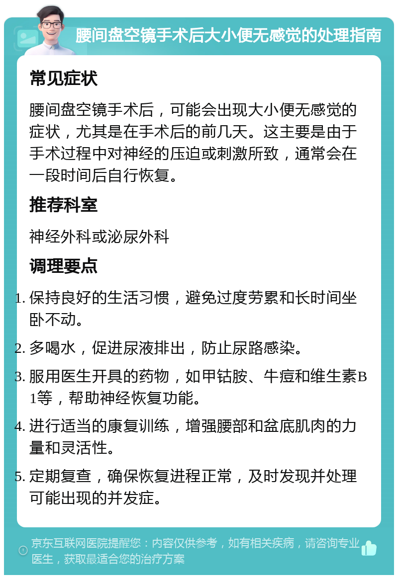 腰间盘空镜手术后大小便无感觉的处理指南 常见症状 腰间盘空镜手术后，可能会出现大小便无感觉的症状，尤其是在手术后的前几天。这主要是由于手术过程中对神经的压迫或刺激所致，通常会在一段时间后自行恢复。 推荐科室 神经外科或泌尿外科 调理要点 保持良好的生活习惯，避免过度劳累和长时间坐卧不动。 多喝水，促进尿液排出，防止尿路感染。 服用医生开具的药物，如甲钴胺、牛痘和维生素B1等，帮助神经恢复功能。 进行适当的康复训练，增强腰部和盆底肌肉的力量和灵活性。 定期复查，确保恢复进程正常，及时发现并处理可能出现的并发症。