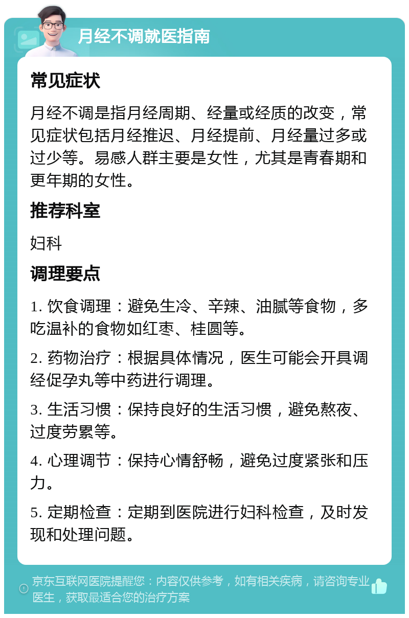 月经不调就医指南 常见症状 月经不调是指月经周期、经量或经质的改变，常见症状包括月经推迟、月经提前、月经量过多或过少等。易感人群主要是女性，尤其是青春期和更年期的女性。 推荐科室 妇科 调理要点 1. 饮食调理：避免生冷、辛辣、油腻等食物，多吃温补的食物如红枣、桂圆等。 2. 药物治疗：根据具体情况，医生可能会开具调经促孕丸等中药进行调理。 3. 生活习惯：保持良好的生活习惯，避免熬夜、过度劳累等。 4. 心理调节：保持心情舒畅，避免过度紧张和压力。 5. 定期检查：定期到医院进行妇科检查，及时发现和处理问题。