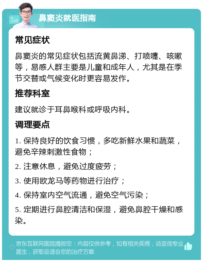 鼻窦炎就医指南 常见症状 鼻窦炎的常见症状包括流黄鼻涕、打喷嚏、咳嗽等，易感人群主要是儿童和成年人，尤其是在季节交替或气候变化时更容易发作。 推荐科室 建议就诊于耳鼻喉科或呼吸内科。 调理要点 1. 保持良好的饮食习惯，多吃新鲜水果和蔬菜，避免辛辣刺激性食物； 2. 注意休息，避免过度疲劳； 3. 使用欧龙马等药物进行治疗； 4. 保持室内空气流通，避免空气污染； 5. 定期进行鼻腔清洁和保湿，避免鼻腔干燥和感染。