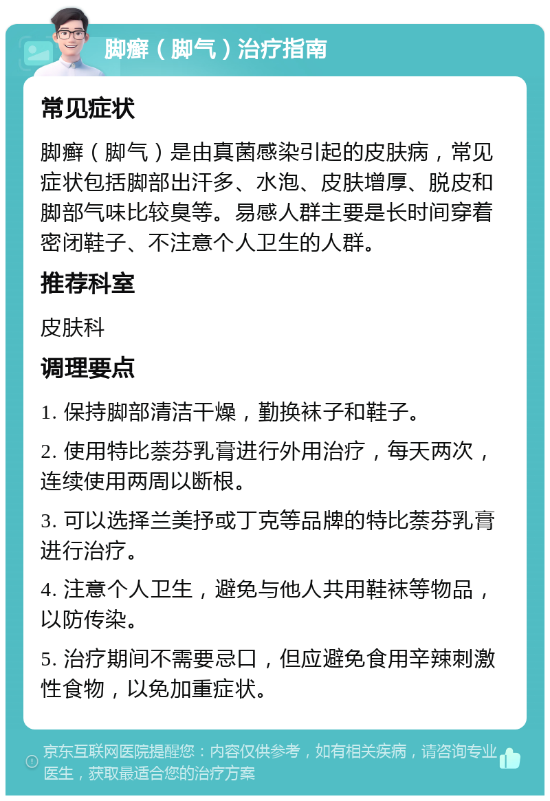 脚癣（脚气）治疗指南 常见症状 脚癣（脚气）是由真菌感染引起的皮肤病，常见症状包括脚部出汗多、水泡、皮肤增厚、脱皮和脚部气味比较臭等。易感人群主要是长时间穿着密闭鞋子、不注意个人卫生的人群。 推荐科室 皮肤科 调理要点 1. 保持脚部清洁干燥，勤换袜子和鞋子。 2. 使用特比萘芬乳膏进行外用治疗，每天两次，连续使用两周以断根。 3. 可以选择兰美抒或丁克等品牌的特比萘芬乳膏进行治疗。 4. 注意个人卫生，避免与他人共用鞋袜等物品，以防传染。 5. 治疗期间不需要忌口，但应避免食用辛辣刺激性食物，以免加重症状。