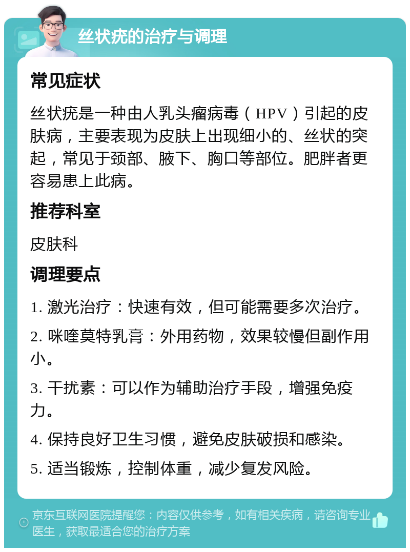 丝状疣的治疗与调理 常见症状 丝状疣是一种由人乳头瘤病毒（HPV）引起的皮肤病，主要表现为皮肤上出现细小的、丝状的突起，常见于颈部、腋下、胸口等部位。肥胖者更容易患上此病。 推荐科室 皮肤科 调理要点 1. 激光治疗：快速有效，但可能需要多次治疗。 2. 咪喹莫特乳膏：外用药物，效果较慢但副作用小。 3. 干扰素：可以作为辅助治疗手段，增强免疫力。 4. 保持良好卫生习惯，避免皮肤破损和感染。 5. 适当锻炼，控制体重，减少复发风险。