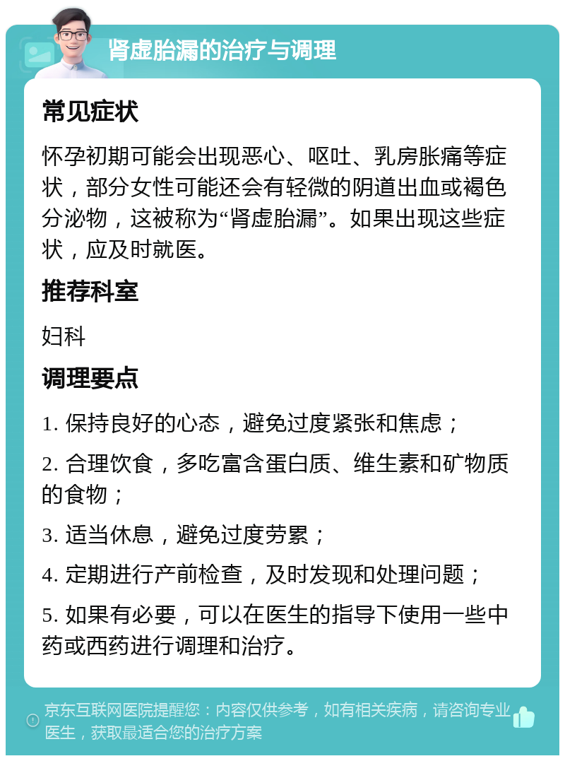 肾虚胎漏的治疗与调理 常见症状 怀孕初期可能会出现恶心、呕吐、乳房胀痛等症状，部分女性可能还会有轻微的阴道出血或褐色分泌物，这被称为“肾虚胎漏”。如果出现这些症状，应及时就医。 推荐科室 妇科 调理要点 1. 保持良好的心态，避免过度紧张和焦虑； 2. 合理饮食，多吃富含蛋白质、维生素和矿物质的食物； 3. 适当休息，避免过度劳累； 4. 定期进行产前检查，及时发现和处理问题； 5. 如果有必要，可以在医生的指导下使用一些中药或西药进行调理和治疗。